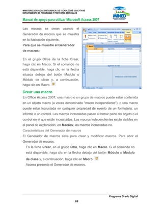 MINISTERIO DE EDUCACION GERENCIA DE TECNOLOGIAS EDUCATIVAS
DEPARTAMENTO DE PROGRAMAS Y PROYECTOS ESPECIALES
Manual de apoyo para utilizar Microsoft Access 2007
Programa Grado Digital
69
Las macros se crean usando el
Generador de macros que se muestra
en la ilustración siguiente.
Para que se muestre el Generador
de macros:
En el grupo Otros de la ficha Crear,
haga clic en Macro. Si el comando no
está disponible, haga clic en la flecha
situada debajo del botón Módulo o
Módulo de clase y, a continuación,
haga clic en Macro.
Crear una macro
En Office Access 2007, una macro o un grupo de macros puede estar contenida
en un objeto macro (a veces denominado "macro independiente"), o una macro
puede estar incrustada en cualquier propiedad de evento de un formulario, un
informe o un control. Las macros incrustadas pasan a formar parte del objeto o el
control en el que están incrustadas. Las macros independientes están visibles en
el panel de exploración, en Macros; las macros incrustadas no.
Características del Generador de macros
El Generador de macros sirve para crear y modificar macros. Para abrir el
Generador de macros:
En la ficha Crear, en el grupo Otro, haga clic en Macro. Si el comando no
está disponible, haga clic en la flecha debajo del botón Módulo o Módulo
de clase y, a continuación, haga clic en Macro.
Access presenta el Generador de macros.
 