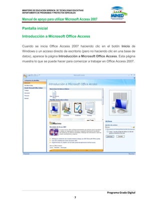 MINISTERIO DE EDUCACION GERENCIA DE TECNOLOGIAS EDUCATIVAS
DEPARTAMENTO DE PROGRAMAS Y PROYECTOS ESPECIALES
Manual de apoyo para utilizar Microsoft Access 2007
Programa Grado Digital
7
Pantalla inicial
Introducción a Microsoft Office Access
Cuando se inicia Office Access 2007 haciendo clic en el botón Inicio de
Windows o un acceso directo de escritorio (pero no haciendo clic en una base de
datos), aparece la página Introducción a Microsoft Office Access. Esta página
muestra lo que se puede hacer para comenzar a trabajar en Office Access 2007.
 