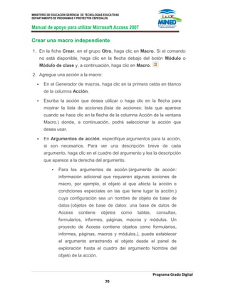 MINISTERIO DE EDUCACION GERENCIA DE TECNOLOGIAS EDUCATIVAS
DEPARTAMENTO DE PROGRAMAS Y PROYECTOS ESPECIALES
Manual de apoyo para utilizar Microsoft Access 2007
Programa Grado Digital
70
Crear una macro independiente
1. En la ficha Crear, en el grupo Otro, haga clic en Macro. Si el comando
no está disponible, haga clic en la flecha debajo del botón Módulo o
Módulo de clase y, a continuación, haga clic en Macro.
2. Agregue una acción a la macro:
 En el Generador de macros, haga clic en la primera celda en blanco
de la columna Acción.
 Escriba la acción que desea utilizar o haga clic en la flecha para
mostrar la lista de acciones (lista de acciones: lista que aparece
cuando se hace clic en la flecha de la columna Acción de la ventana
Macro.) donde, a continuación, podrá seleccionar la acción que
desea usar.
 En Argumentos de acción, especifique argumentos para la acción,
si son necesarios. Para ver una descripción breve de cada
argumento, haga clic en el cuadro del argumento y lea la descripción
que aparece a la derecha del argumento.
 Para los argumentos de acción (argumento de acción:
información adicional que requieren algunas acciones de
macro, por ejemplo, el objeto al que afecta la acción o
condiciones especiales en las que tiene lugar la acción.)
cuya configuración sea un nombre de objeto de base de
datos (objetos de base de datos: una base de datos de
Access contiene objetos como tablas, consultas,
formularios, informes, páginas, macros y módulos. Un
proyecto de Access contiene objetos como formularios,
informes, páginas, macros y módulos.), puede establecer
el argumento arrastrando el objeto desde el panel de
exploración hasta el cuadro del argumento Nombre del
objeto de la acción.
 