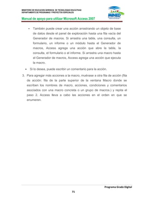MINISTERIO DE EDUCACION GERENCIA DE TECNOLOGIAS EDUCATIVAS
DEPARTAMENTO DE PROGRAMAS Y PROYECTOS ESPECIALES
Manual de apoyo para utilizar Microsoft Access 2007
Programa Grado Digital
71
 También puede crear una acción arrastrando un objeto de base
de datos desde el panel de exploración hasta una fila vacía del
Generador de macros. Si arrastra una tabla, una consulta, un
formulario, un informe o un módulo hasta el Generador de
macros, Access agrega una acción que abre la tabla, la
consulta, el formulario o el informe. Si arrastra una macro hasta
el Generador de macros, Access agrega una acción que ejecuta
la macro.
 Si lo desea, puede escribir un comentario para la acción.
3. Para agregar más acciones a la macro, muévase a otra fila de acción (fila
de acción: fila de la parte superior de la ventana Macro donde se
escriben los nombres de macro, acciones, condiciones y comentarios
asociados con una macro concreta o un grupo de macros.) y repita el
paso 2. Access lleva a cabo las acciones en el orden en que se
enumeren.
 