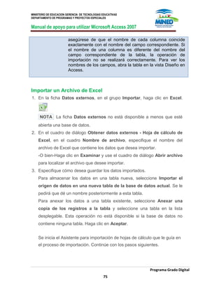 MINISTERIO DE EDUCACION GERENCIA DE TECNOLOGIAS EDUCATIVAS
DEPARTAMENTO DE PROGRAMAS Y PROYECTOS ESPECIALES
Manual de apoyo para utilizar Microsoft Access 2007
Programa Grado Digital
75
asegúrese de que el nombre de cada columna coincide
exactamente con el nombre del campo correspondiente. Si
el nombre de una columna es diferente del nombre del
campo correspondiente de la tabla, la operación de
importación no se realizará correctamente. Para ver los
nombres de los campos, abra la tabla en la vista Diseño en
Access.
Importar un Archivo de Excel
1. En la ficha Datos externos, en el grupo Importar, haga clic en Excel.
NOTA La ficha Datos externos no está disponible a menos que esté
abierta una base de datos.
2. En el cuadro de diálogo Obtener datos externos - Hoja de cálculo de
Excel, en el cuadro Nombre de archivo, especifique el nombre del
archivo de Excel que contiene los datos que desea importar.
-O bien-Haga clic en Examinar y use el cuadro de diálogo Abrir archivo
para localizar el archivo que desee importar.
3. Especifique cómo desea guardar los datos importados.
Para almacenar los datos en una tabla nueva, seleccione Importar el
origen de datos en una nueva tabla de la base de datos actual. Se le
pedirá que dé un nombre posteriormente a esta tabla.
Para anexar los datos a una tabla existente, seleccione Anexar una
copia de los registros a la tabla y seleccione una tabla en la lista
desplegable. Esta operación no está disponible si la base de datos no
contiene ninguna tabla. Haga clic en Aceptar.
Se inicia el Asistente para importación de hojas de cálculo que le guía en
el proceso de importación. Continúe con los pasos siguientes.
 