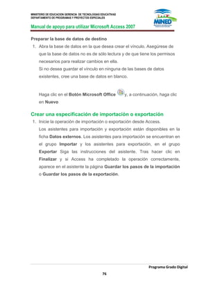 MINISTERIO DE EDUCACION GERENCIA DE TECNOLOGIAS EDUCATIVAS
DEPARTAMENTO DE PROGRAMAS Y PROYECTOS ESPECIALES
Manual de apoyo para utilizar Microsoft Access 2007
Programa Grado Digital
76
Preparar la base de datos de destino
1. Abra la base de datos en la que desea crear el vínculo. Asegúrese de
que la base de datos no es de sólo lectura y de que tiene los permisos
necesarios para realizar cambios en ella.
Si no desea guardar el vínculo en ninguna de las bases de datos
existentes, cree una base de datos en blanco.
Haga clic en el Botón Microsoft Office y, a continuación, haga clic
en Nuevo
Crear una especificación de importación o exportación
1. Inicie la operación de importación o exportación desde Access.
Los asistentes para importación y exportación están disponibles en la
ficha Datos externos. Los asistentes para importación se encuentran en
el grupo Importar y los asistentes para exportación, en el grupo
Exportar Siga las instrucciones del asistente. Tras hacer clic en
Finalizar y si Access ha completado la operación correctamente,
aparece en el asistente la página Guardar los pasos de la importación
o Guardar los pasos de la exportación.
 