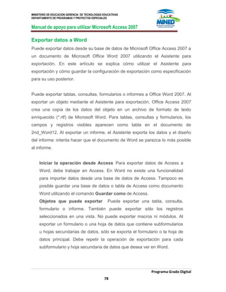 MINISTERIO DE EDUCACION GERENCIA DE TECNOLOGIAS EDUCATIVAS
DEPARTAMENTO DE PROGRAMAS Y PROYECTOS ESPECIALES
Manual de apoyo para utilizar Microsoft Access 2007
Programa Grado Digital
78
Exportar datos a Word
Puede exportar datos desde su base de datos de Microsoft Office Access 2007 a
un documento de Microsoft Office Word 2007 utilizando el Asistente para
exportación. En este artículo se explica cómo utilizar el Asistente para
exportación y cómo guardar la configuración de exportación como especificación
para su uso posterior.
Puede exportar tablas, consultas, formularios o informes a Office Word 2007. Al
exportar un objeto mediante el Asistente para exportación, Office Access 2007
crea una copia de los datos del objeto en un archivo de formato de texto
enriquecido (*.rtf) de Microsoft Word. Para tablas, consultas y formularios, los
campos y registros visibles aparecen como tabla en el documento de
2nd_Word12. Al exportar un informe, el Asistente exporta los datos y el diseño
del informe: intenta hacer que el documento de Word se parezca lo más posible
al informe.
Iniciar la operación desde Access Para exportar datos de Access a
Word, debe trabajar en Access. En Word no existe una funcionalidad
para importar datos desde una base de datos de Access. Tampoco es
posible guardar una base de datos o tabla de Access como documento
Word utilizando el comando Guardar como de Access.
Objetos que puede exportar Puede exportar una tabla, consulta,
formulario o informe. También puede exportar sólo los registros
seleccionados en una vista. No puede exportar macros ni módulos. Al
exportar un formulario o una hoja de datos que contiene subformularios
u hojas secundarias de datos, sólo se exporta el formulario o la hoja de
datos principal. Debe repetir la operación de exportación para cada
subformulario y hoja secundaria de datos que desea ver en Word.
 