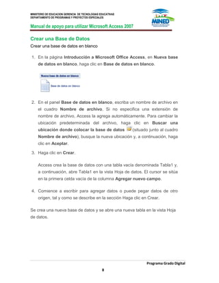 MINISTERIO DE EDUCACION GERENCIA DE TECNOLOGIAS EDUCATIVAS
DEPARTAMENTO DE PROGRAMAS Y PROYECTOS ESPECIALES
Manual de apoyo para utilizar Microsoft Access 2007
Programa Grado Digital
8
Crear una Base de Datos
Crear una base de datos en blanco
1. En la página Introducción a Microsoft Office Access, en Nueva base
de datos en blanco, haga clic en Base de datos en blanco.
2. En el panel Base de datos en blanco, escriba un nombre de archivo en
el cuadro Nombre de archivo. Si no especifica una extensión de
nombre de archivo, Access la agrega automáticamente. Para cambiar la
ubicación predeterminada del archivo, haga clic en Buscar una
ubicación donde colocar la base de datos (situado junto al cuadro
Nombre de archivo), busque la nueva ubicación y, a continuación, haga
clic en Aceptar.
3. Haga clic en Crear.
Access crea la base de datos con una tabla vacía denominada Tabla1 y,
a continuación, abre Tabla1 en la vista Hoja de datos. El cursor se sitúa
en la primera celda vacía de la columna Agregar nuevo campo.
4. Comience a escribir para agregar datos o puede pegar datos de otro
origen, tal y como se describe en la sección Haga clic en Crear.
Se crea una nueva base de datos y se abre una nueva tabla en la vista Hoja
de datos.
 