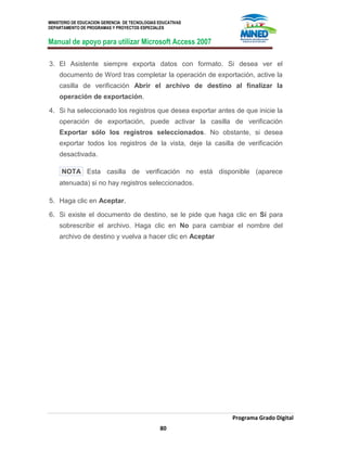MINISTERIO DE EDUCACION GERENCIA DE TECNOLOGIAS EDUCATIVAS
DEPARTAMENTO DE PROGRAMAS Y PROYECTOS ESPECIALES
Manual de apoyo para utilizar Microsoft Access 2007
Programa Grado Digital
80
3. El Asistente siempre exporta datos con formato. Si desea ver el
documento de Word tras completar la operación de exportación, active la
casilla de verificación Abrir el archivo de destino al finalizar la
operación de exportación.
4. Si ha seleccionado los registros que desea exportar antes de que inicie la
operación de exportación, puede activar la casilla de verificación
Exportar sólo los registros seleccionados. No obstante, si desea
exportar todos los registros de la vista, deje la casilla de verificación
desactivada.
NOTA Esta casilla de verificación no está disponible (aparece
atenuada) si no hay registros seleccionados.
5. Haga clic en Aceptar.
6. Si existe el documento de destino, se le pide que haga clic en Sí para
sobrescribir el archivo. Haga clic en No para cambiar el nombre del
archivo de destino y vuelva a hacer clic en Aceptar
 