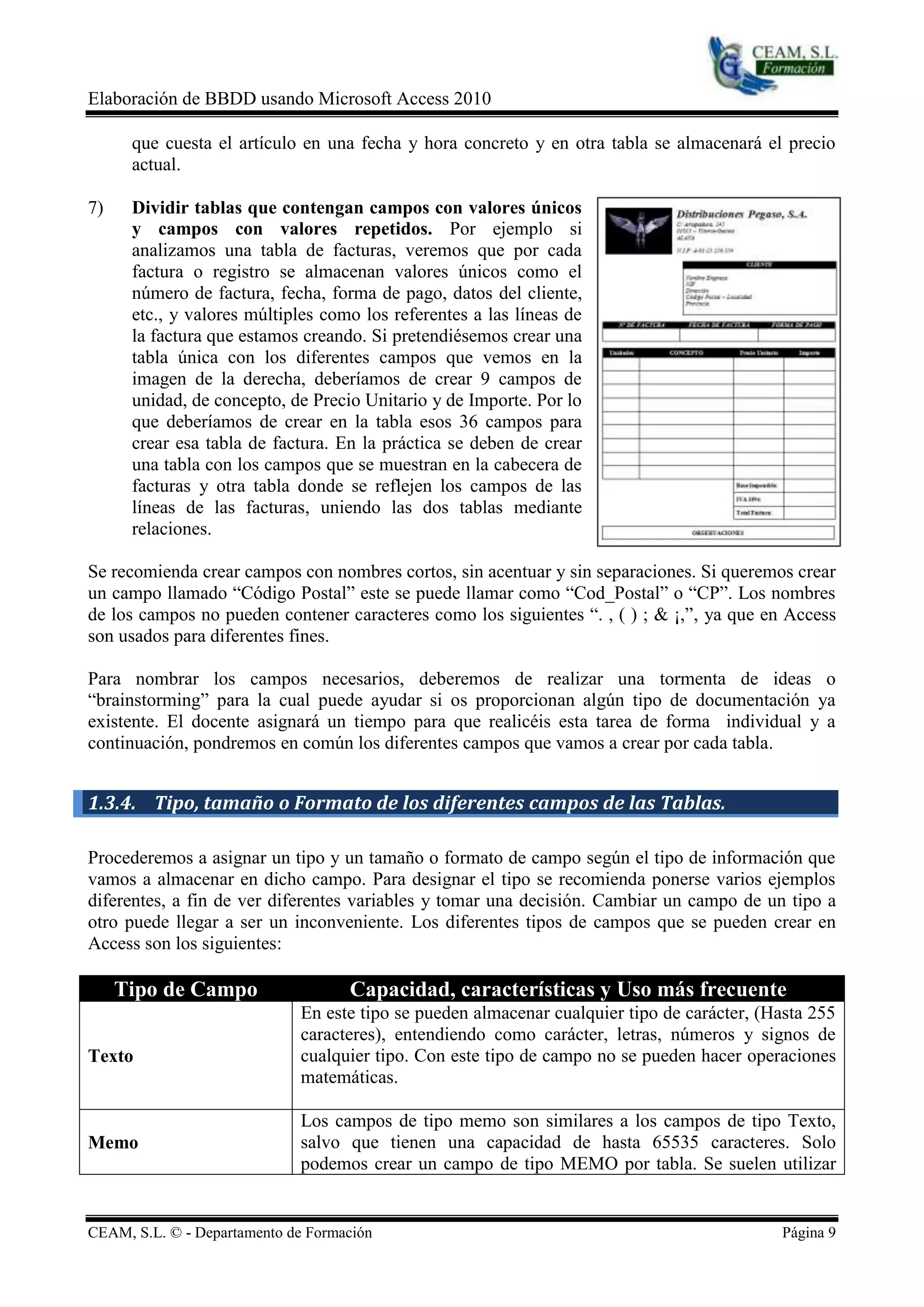 Elaboración de BBDD usando Microsoft Access 2010

      que cuesta el artículo en una fecha y hora concreto y en otra tabla se almacenará el precio
      actual.

7)    Dividir tablas que contengan campos con valores únicos
      y campos con valores repetidos. Por ejemplo si
      analizamos una tabla de facturas, veremos que por cada
      factura o registro se almacenan valores únicos como el
      número de factura, fecha, forma de pago, datos del cliente,
      etc., y valores múltiples como los referentes a las líneas de
      la factura que estamos creando. Si pretendiésemos crear una
      tabla única con los diferentes campos que vemos en la
      imagen de la derecha, deberíamos de crear 9 campos de
      unidad, de concepto, de Precio Unitario y de Importe. Por lo
      que deberíamos de crear en la tabla esos 36 campos para
      crear esa tabla de factura. En la práctica se deben de crear
      una tabla con los campos que se muestran en la cabecera de
      facturas y otra tabla donde se reflejen los campos de las
      líneas de las facturas, uniendo las dos tablas mediante
      relaciones.

Se recomienda crear campos con nombres cortos, sin acentuar y sin separaciones. Si queremos crear
un campo llamado “Código Postal” este se puede llamar como “Cod_Postal” o “CP”. Los nombres
de los campos no pueden contener caracteres como los siguientes “. , ( ) ; & ¡,”, ya que en Access
son usados para diferentes fines.

Para nombrar los campos necesarios, deberemos de realizar una tormenta de ideas o
“brainstorming” para la cual puede ayudar si os proporcionan algún tipo de documentación ya
existente. El docente asignará un tiempo para que realicéis esta tarea de forma individual y a
continuación, pondremos en común los diferentes campos que vamos a crear por cada tabla.


1.3.4. Tipo, tamaño o Formato de los diferentes campos de las Tablas.

Procederemos a asignar un tipo y un tamaño o formato de campo según el tipo de información que
vamos a almacenar en dicho campo. Para designar el tipo se recomienda ponerse varios ejemplos
diferentes, a fin de ver diferentes variables y tomar una decisión. Cambiar un campo de un tipo a
otro puede llegar a ser un inconveniente. Los diferentes tipos de campos que se pueden crear en
Access son los siguientes:

     Tipo de Campo                  Capacidad, características y Uso más frecuente
                             En este tipo se pueden almacenar cualquier tipo de carácter, (Hasta 255
                             caracteres), entendiendo como carácter, letras, números y signos de
Texto                        cualquier tipo. Con este tipo de campo no se pueden hacer operaciones
                             matemáticas.

                             Los campos de tipo memo son similares a los campos de tipo Texto,
Memo                         salvo que tienen una capacidad de hasta 65535 caracteres. Solo
                             podemos crear un campo de tipo MEMO por tabla. Se suelen utilizar


CEAM, S.L. © - Departamento de Formación                                                    Página 9
 