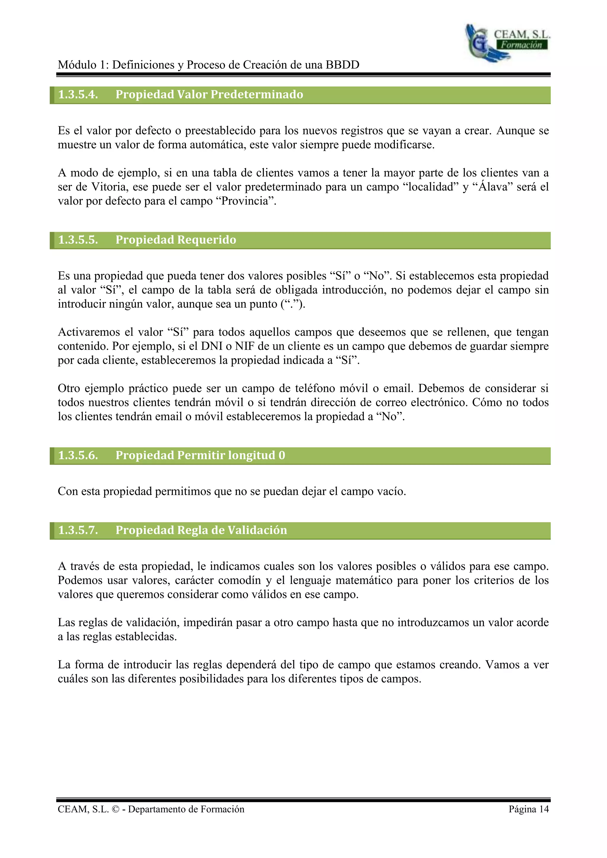 Módulo 1: Definiciones y Proceso de Creación de una BBDD

1.3.5.4.    Propiedad Valor Predeterminado

Es el valor por defecto o preestablecido para los nuevos registros que se vayan a crear. Aunque se
muestre un valor de forma automática, este valor siempre puede modificarse.

A modo de ejemplo, si en una tabla de clientes vamos a tener la mayor parte de los clientes van a
ser de Vitoria, ese puede ser el valor predeterminado para un campo “localidad” y “Álava” será el
valor por defecto para el campo “Provincia”.


1.3.5.5.    Propiedad Requerido

Es una propiedad que pueda tener dos valores posibles “Sí” o “No”. Si establecemos esta propiedad
al valor “Sí”, el campo de la tabla será de obligada introducción, no podemos dejar el campo sin
introducir ningún valor, aunque sea un punto (“.”).

Activaremos el valor “Sí” para todos aquellos campos que deseemos que se rellenen, que tengan
contenido. Por ejemplo, si el DNI o NIF de un cliente es un campo que debemos de guardar siempre
por cada cliente, estableceremos la propiedad indicada a “Sí”.

Otro ejemplo práctico puede ser un campo de teléfono móvil o email. Debemos de considerar si
todos nuestros clientes tendrán móvil o si tendrán dirección de correo electrónico. Cómo no todos
los clientes tendrán email o móvil estableceremos la propiedad a “No”.


1.3.5.6.    Propiedad Permitir longitud 0

Con esta propiedad permitimos que no se puedan dejar el campo vacío.


1.3.5.7.    Propiedad Regla de Validación

A través de esta propiedad, le indicamos cuales son los valores posibles o válidos para ese campo.
Podemos usar valores, carácter comodín y el lenguaje matemático para poner los criterios de los
valores que queremos considerar como válidos en ese campo.

Las reglas de validación, impedirán pasar a otro campo hasta que no introduzcamos un valor acorde
a las reglas establecidas.

La forma de introducir las reglas dependerá del tipo de campo que estamos creando. Vamos a ver
cuáles son las diferentes posibilidades para los diferentes tipos de campos.




CEAM, S.L. © - Departamento de Formación                                                 Página 14
 