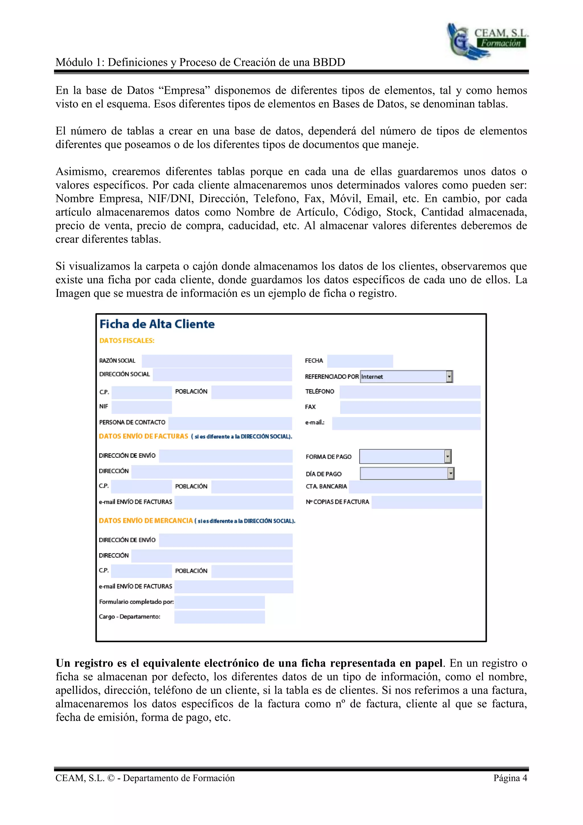 Módulo 1: Definiciones y Proceso de Creación de una BBDD

En la base de Datos “Empresa” disponemos de diferentes tipos de elementos, tal y como hemos
visto en el esquema. Esos diferentes tipos de elementos en Bases de Datos, se denominan tablas.

El número de tablas a crear en una base de datos, dependerá del número de tipos de elementos
diferentes que poseamos o de los diferentes tipos de documentos que maneje.

Asimismo, crearemos diferentes tablas porque en cada una de ellas guardaremos unos datos o
valores específicos. Por cada cliente almacenaremos unos determinados valores como pueden ser:
Nombre Empresa, NIF/DNI, Dirección, Telefono, Fax, Móvil, Email, etc. En cambio, por cada
artículo almacenaremos datos como Nombre de Artículo, Código, Stock, Cantidad almacenada,
precio de venta, precio de compra, caducidad, etc. Al almacenar valores diferentes deberemos de
crear diferentes tablas.

Si visualizamos la carpeta o cajón donde almacenamos los datos de los clientes, observaremos que
existe una ficha por cada cliente, donde guardamos los datos específicos de cada uno de ellos. La
Imagen que se muestra de información es un ejemplo de ficha o registro.




Un registro es el equivalente electrónico de una ficha representada en papel. En un registro o
ficha se almacenan por defecto, los diferentes datos de un tipo de información, como el nombre,
apellidos, dirección, teléfono de un cliente, si la tabla es de clientes. Si nos referimos a una factura,
almacenaremos los datos específicos de la factura como nº de factura, cliente al que se factura,
fecha de emisión, forma de pago, etc.




CEAM, S.L. © - Departamento de Formación                                                         Página 4
 