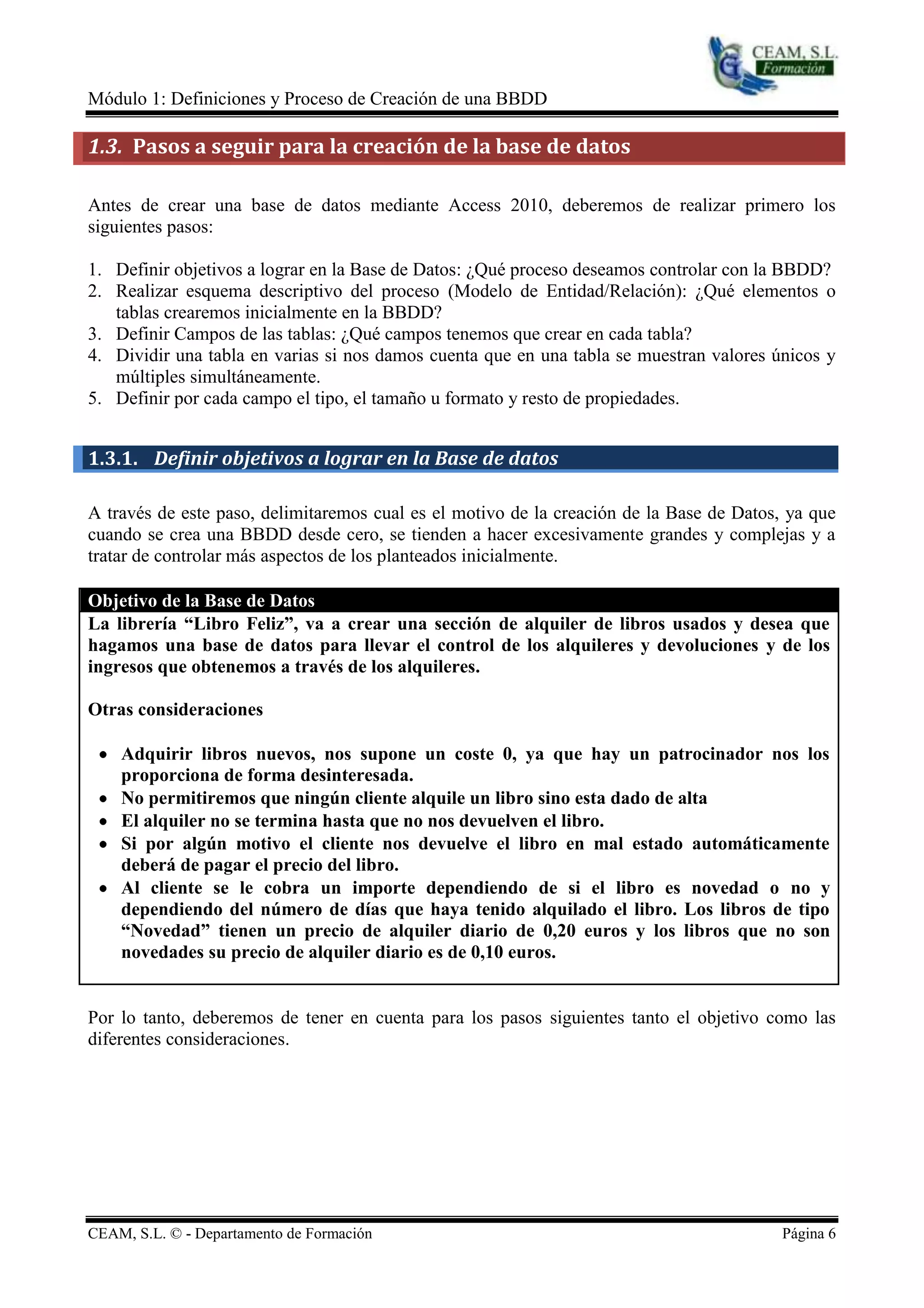Módulo 1: Definiciones y Proceso de Creación de una BBDD

1.3. Pasos a seguir para la creación de la base de datos

Antes de crear una base de datos mediante Access 2010, deberemos de realizar primero los
siguientes pasos:

1. Definir objetivos a lograr en la Base de Datos: ¿Qué proceso deseamos controlar con la BBDD?
2. Realizar esquema descriptivo del proceso (Modelo de Entidad/Relación): ¿Qué elementos o
   tablas crearemos inicialmente en la BBDD?
3. Definir Campos de las tablas: ¿Qué campos tenemos que crear en cada tabla?
4. Dividir una tabla en varias si nos damos cuenta que en una tabla se muestran valores únicos y
   múltiples simultáneamente.
5. Definir por cada campo el tipo, el tamaño u formato y resto de propiedades.


1.3.1. Definir objetivos a lograr en la Base de datos

A través de este paso, delimitaremos cual es el motivo de la creación de la Base de Datos, ya que
cuando se crea una BBDD desde cero, se tienden a hacer excesivamente grandes y complejas y a
tratar de controlar más aspectos de los planteados inicialmente.

Objetivo de la Base de Datos
La librería “Libro Feliz”, va a crear una sección de alquiler de libros usados y desea que
hagamos una base de datos para llevar el control de los alquileres y devoluciones y de los
ingresos que obtenemos a través de los alquileres.

Otras consideraciones

    Adquirir libros nuevos, nos supone un coste 0, ya que hay un patrocinador nos los
    proporciona de forma desinteresada.
    No permitiremos que ningún cliente alquile un libro sino esta dado de alta
    El alquiler no se termina hasta que no nos devuelven el libro.
    Si por algún motivo el cliente nos devuelve el libro en mal estado automáticamente
    deberá de pagar el precio del libro.
    Al cliente se le cobra un importe dependiendo de si el libro es novedad o no y
    dependiendo del número de días que haya tenido alquilado el libro. Los libros de tipo
    “Novedad” tienen un precio de alquiler diario de 0,20 euros y los libros que no son
    novedades su precio de alquiler diario es de 0,10 euros.


Por lo tanto, deberemos de tener en cuenta para los pasos siguientes tanto el objetivo como las
diferentes consideraciones.




CEAM, S.L. © - Departamento de Formación                                                  Página 6
 