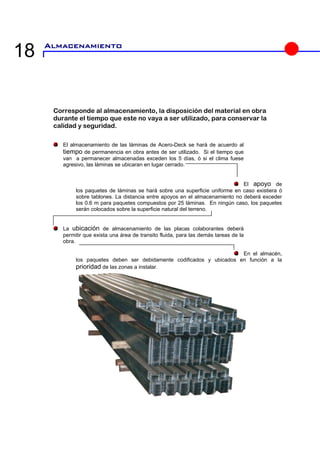 18 
Corresponde al almacenamiento, la disposición del material en obra durante el tiempo que este no vaya a ser utilizado, para conservar la calidad y seguridad. El almacenamiento de las láminas de Acero-Deck se hará de acuerdo al tiempo de permanencia en obra antes de ser utilizado. Si el tiempo que van a permanecer almacenadas exceden los 5 días, ó si el clima fuese agresivo, las láminas se ubicaran en lugar cerrado. El apoyolos paquetes de láminas se hará sobre una superficie uniforme en caso existi 
sobre tablones. La dilos 0.6 m para paque 
prioridad de las zonas a instalar.  