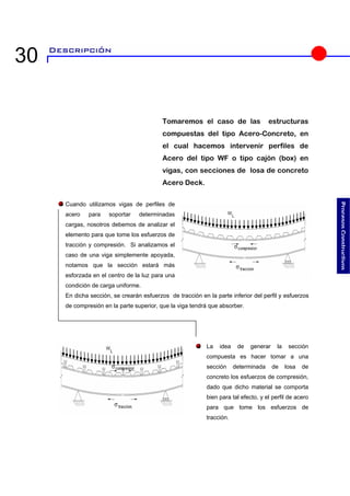 Tomaremos el caso de las estructuras compuestas del tipo Acero-Concreto, en el cual hacemos intervenir perfiles de Acero del tipo WF o tipo cajón (box) en vigas, con secciones de losa de concreto Acero Deck. 
e tracción en la parte inferior del perfil y esfuerzos a tendrá que absorber. 
 
