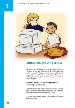 10
PROGRAMA ACESSA ESCOLA
O Programa Acessa Escola tem como missão estruturar
e facilitar o uso dos laboratórios de informática das
escolas estaduais. O Programa surgiu da necessidade dos
computadores já instalados nas escolas serem efetivamente
usados pela comunidade escolar e assim promover
a inclusão digital.
Para tanto o Acessa Escola começa contando
com os seguintes recursos:
1. Sala de Internet com computadores conectados a banda
larga e mobiliário adequado constituindo um ambiente
cuidado e preparado para receber seus usuários.
2. Suporte técnico para realizar a manutenção constante
dos equipamentos.
CAPÍTULO 1 - O que é o programa Acessa Escola?
1
manualmiolo1.indd 10 2/6/2009 10:29:29
 