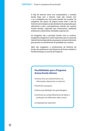 12
A Sala de Internet conta com computadores e conexão
banda larga com a internet. Cada sala contará com
1 ou 2 estagiários por turno para atender aos usuários. Os
estagiários são alunos da própria escola onde a Sala de
Internet está instalada e estão devidamente preparados para
administrar a sala e, principalmente, atender aos usuários
tirando dúvidas, sugerindo sites interessantes, auxiliando
professores a desenvolver atividades especiais etc.
Os estagiários são o principal contato com os usuários.
Opapeldosestagiáriosémuitoimportante,poisosucessoda
SaladeInternetdependedoseupreparoecomprometimento
para prestar um atendimento de qualidade aos usuários.
Além dos estagiários, o envolvimento da Diretoria da
Escola, dos professores e das Diretorias de Ensino também é
fundamental para o sucesso do Programa.
CAPÍTULO 1 - O que é o programa Acessa Escola?
Possibilidades que o Programa
Acessa Escola oferece:
Acesso livre ao conhecimento e às
informações disponíveis na internet
Estímulo à pesquisa
Novas possiblidades de aprendizagem
Estímulo ao compartilhamento de idéias e
produções em diferentes redes sociais
Ampliação de repertório
manualmiolo1.indd 12 2/6/2009 10:29:29
 