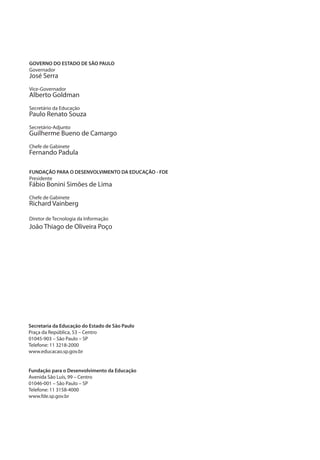 GOVERNO DO ESTADO DE SÃO PAULO
Governador
José Serra
Vice-Governador
Alberto Goldman
Secretário da Educação
Paulo Renato Souza
Secretário-Adjunto
Guilherme Bueno de Camargo
Chefe de Gabinete
Fernando Padula
FUNDAÇÃO PARA O DESENVOLVIMENTO DA EDUCAÇÃO - FDE
Presidente
Fábio Bonini Simões de Lima
Chefe de Gabinete
Richard Vainberg
Diretor de Tecnologia da Informação
João Thiago de Oliveira Poço
Secretaria da Educação do Estado de São Paulo
Praça da República, 53 – Centro
01045-903 – São Paulo – SP
Telefone: 11 3218-2000
www.educacao.sp.gov.br
Fundação para o Desenvolvimento da Educação
Avenida São Luís, 99 – Centro
01046-001 – São Paulo – SP
Telefone: 11 3158-4000
www.fde.sp.gov.br
manualcapa1.indd 3 2/6/2009 10:27:54
 