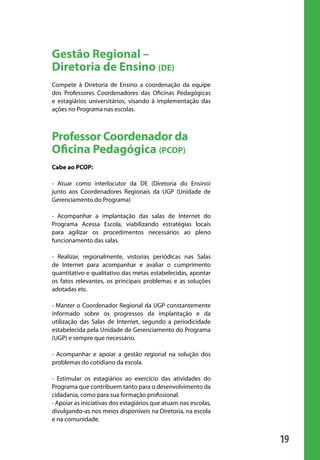 19
Gestão Regional –
Diretoria de Ensino (DE)
Compete à Diretoria de Ensino a coordenação da equipe
dos Professores Coordenadores das Oficinas Pedagógicas
e estagiários universitários, visando à implementação das
ações no Programa nas escolas.
Professor Coordenador da
Oficina Pedagógica (PCOP)
Cabe ao PCOP:
• Atuar como interlocutor da DE (Diretoria do Ensino)
junto aos Coordenadores Regionais da UGP (Unidade de
Gerenciamento do Programa)
• Acompanhar a implantação das salas de Internet do
Programa Acessa Escola, viabilizando estratégias locais
para agilizar os procedimentos necessários ao pleno
funcionamento das salas.
• Realizar, regionalmente, vistorias periódicas nas Salas
de Internet para acompanhar e avaliar o cumprimento
quantitativo e qualitativo das metas estabelecidas, apontar
os fatos relevantes, os principais problemas e as soluções
adotadas etc.
• Manter o Coordenador Regional da UGP constantemente
informado sobre os progressos da implantação e da
utilização das Salas de Internet, segundo a periodicidade
estabelecida pela Unidade de Gerenciamento do Programa
(UGP) e sempre que necessário.
• Acompanhar e apoiar a gestão regional na solução dos
problemas do cotidiano da escola.
• Estimular os estagiários ao exercício das atividades do
Programa que contribuem tanto para o desenvolvimento da
cidadania, como para sua formação profissional.
• Apoiar as iniciativas dos estagiários que atuam nas escolas,
divulgando-as nos meios disponíveis na Diretoria, na escola
e na comunidade.
manualmiolo1.indd 19 2/6/2009 10:29:30
 