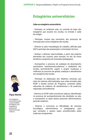 20
CAPÍTULO 2 - Responsabilidades e Papéis no Programa Acessa Escola
Estagiários universitários
Cabe ao estagiário universitário:
• Participar, no ambiente web, no controle do login dos
estagiários que atuarão nas escolas, na entrada e saída
do estágio.
• Participar, sempre que necessário, dos processos de
instrução para novos estagiários das escolas.
• Orientar-se pela metodologia de trabalho, definida pela
UGP e participar das preparações e orientações técnicas.
• Analisar e detectar oportunidades, a partir das próprias
demandas dos usuários, para inserção, no site, de novas
temáticas e propostas de conteúdos pedagógicos.
• Acompanhar o processo de avaliação do desempenho
quantitativo (atendimento/cadastros) e qualitativo das
escolas, permitindo-lhe sugerir e propor mudanças e
melhorias ao processo de gestão, avaliação e atendimento
aos estagiários das escolas.
• Participar na elaboração dos relatórios semanais, por
meio de sistemas informatizados, que serão enviados pelo
PCOP à Gestão Central do Programa, contendo dados
relevantes de cadastro, de atendimentos e de ausências
registradas semanalmente.
• Informar ao PCOP sobre ocorrências atípicas, identificadas
no processo de acompanhamento das atividades na sala,
e acompanhar as ações destes processos administrativos,
gerando relatórios.
• Detectar e comunicar as dificuldades de natureza
tecnológica, administrativas e pedagógicas, para
que correções e ajustes sejam providenciados pelas
instâncias competentes.
Fique Atento
Os estagiários
universitários têm
a oportunidade
de adquirir uma
experiência
profissional
importante para
o futuro.
manualmiolo1.indd 20 2/6/2009 10:29:30
 