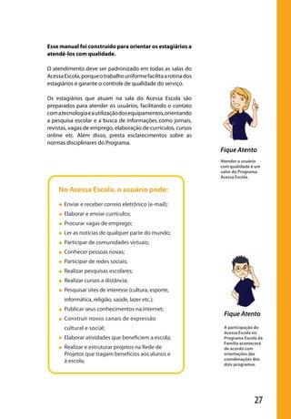 27
Fique Atento
Atender o usuário
com qualidade é um
valor do Programa
Acessa Escola.
Fique Atento
A participação do
Acessa Escola no
Programa Escola da
Família acontecerá
de acordo com
orientações das
coordenações dos
dois programas.
Esse manual foi construído para orientar os estagiários a
atendê-los com qualidade.
O atendimento deve ser padronizado em todas as salas do
AcessaEscola,porqueotrabalhouniformefacilitaarotinados
estagiários e garante o controle de qualidade do serviço.
Os estagiários que atuam na sala do Acessa Escola são
preparados para atender os usuários, facilitando o contato
comatecnologiaeautilizaçãodosequipamentos,orientando
a pesquisa escolar e a busca de informações como jornais,
revistas, vagas de emprego, elaboração de currículos, cursos
online etc. Além disso, presta esclarecimentos sobre as
normas disciplinares do Programa.
No Acessa Escola, o usuário pode:
manualmiolo1.indd 27 2/6/2009 10:29:37
 