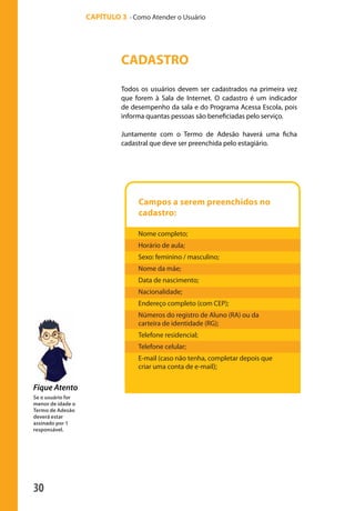 30
CAPÍTULO 3 - Como Atender o Usuário
Fique Atento
CADASTRO
Todos os usuários devem ser cadastrados na primeira vez
que forem à Sala de Internet. O cadastro é um indicador
de desempenho da sala e do Programa Acessa Escola, pois
informa quantas pessoas são beneficiadas pelo serviço.
Juntamente com o Termo de Adesão haverá uma ficha
cadastral que deve ser preenchida pelo estagiário.
Se o usuário for
menor de idade o
Termo de Adesão
deverá estar
assinado por 1
responsável.
Campos a serem preenchidos no
cadastro:
Nome completo;
Horário de aula;
Sexo: feminino / masculino;
Nome da mãe;
Data de nascimento;
Nacionalidade;
Endereço completo (com CEP);
Números do registro de Aluno (RA) ou da
carteira de identidade (RG);
Telefone residencial;
Telefone celular;
E-mail (caso não tenha, completar depois que
criar uma conta de e-mail);
manualmiolo1.indd 30 2/6/2009 10:29:40
 
