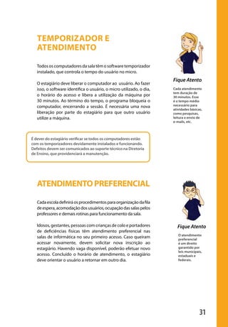 31
O atendimento
preferencial
é um direito
garantido por
leis municipais,
estaduais e
federais.
Fique Atento
Temporizador e
atendimento
Todososcomputadoresdasalatêmosoftwaretemporizador
instalado, que controla o tempo do usuário no micro.
O estagiário deve liberar o computador ao usuário. Ao fazer
isso, o software identifica o usuário, o micro utilizado, o dia,
o horário do acesso e libera a utilização da máquina por
30 minutos. Ao término do tempo, o programa bloqueia o
computador, encerrando a sessão. É necessária uma nova
liberação por parte do estagiário para que outro usuário
utilize a máquina.
ATENDIMENTOPREFERENCIAL
Cadaescoladefiniráosprocedimentosparaorganizaçãodafila
deespera,acomodaçãodosusuários,ocupaçãodassalaspelos
professores e demais rotinas para funcionamento da sala.
Idosos, gestantes, pessoas com crianças de colo e portadores
de deficiências físicas têm atendimento preferencial nas
salas de informática no seu primeiro acesso. Caso queiram
acessar novamente, devem solicitar nova inscrição ao
estagiário. Havendo vaga disponível, poderão efetuar novo
acesso. Concluído o horário de atendimento, o estagiário
deve orientar o usuário a retornar em outro dia.
Fique Atento
Cada atendimento
tem duração de
30 minutos. Esse
é o tempo médio
necessário para
atividades básicas,
como pesquisas,
leitura e envio de
e-mails, etc.
É dever do estagiário verificar se todos os computadores estão
com os temporizadores devidamente instalados e funcionando.
Defeitos devem ser comunicados ao suporte técnico na Diretoria
de Ensino, que providenciará a manutenção.
manualmiolo1.indd 31 2/6/2009 10:29:41
 