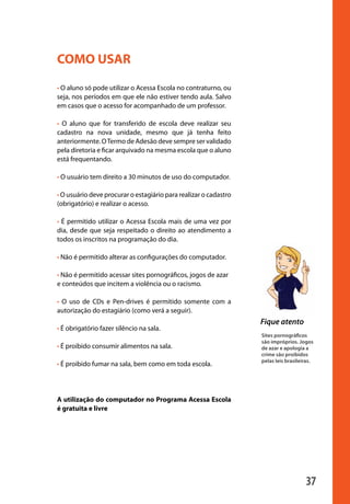 37
Fique atento
COMO USAR
• O aluno só pode utilizar o Acessa Escola no contraturno, ou
seja, nos períodos em que ele não estiver tendo aula. Salvo
em casos que o acesso for acompanhado de um professor.
• O aluno que for transferido de escola deve realizar seu
cadastro na nova unidade, mesmo que já tenha feito
anteriormente. OTermo de Adesão deve sempre ser validado
pela diretoria e ficar arquivado na mesma escola que o aluno
está frequentando.
• O usuário tem direito a 30 minutos de uso do computador.
• O usuário deve procurar o estagiário para realizar o cadastro
(obrigatório) e realizar o acesso.
• É permitido utilizar o Acessa Escola mais de uma vez por
dia, desde que seja respeitado o direito ao atendimento a
todos os inscritos na programação do dia.
• Não é permitido alterar as configurações do computador.
• Não é permitido acessar sites pornográficos, jogos de azar
e conteúdos que incitem a violência ou o racismo.
• O uso de CDs e Pen-drives é permitido somente com a
autorização do estagiário (como verá a seguir).
• É obrigatório fazer silêncio na sala.
• É proibido consumir alimentos na sala.
• É proibido fumar na sala, bem como em toda escola.
A utilização do computador no Programa Acessa Escola
é gratuita e livre
Sites pornográficos
são impróprios. Jogos
de azar e apologia a
crime são proibidos
pelas leis brasileiras.
manualmiolo1.indd 37 2/6/2009 10:29:43
 