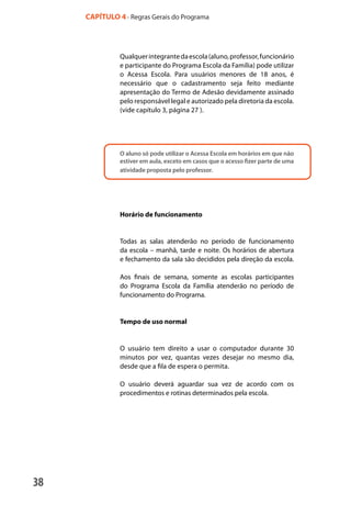 38
Qualquerintegrantedaescola(aluno,professor,funcionário
e participante do Programa Escola da Família) pode utilizar
o Acessa Escola. Para usuários menores de 18 anos, é
necessário que o cadastramento seja feito mediante
apresentação do Termo de Adesão devidamente assinado
pelo responsável legal e autorizado pela diretoria da escola.
(vide capítulo 3, página 27 ).
O aluno só pode utilizar o Acessa Escola em horários em que não
estiver em aula, exceto em casos que o acesso fizer parte de uma
atividade proposta pelo professor.
Horário de funcionamento
Todas as salas atenderão no período de funcionamento
da escola – manhã, tarde e noite. Os horários de abertura
e fechamento da sala são decididos pela direção da escola.
Aos finais de semana, somente as escolas participantes
do Programa Escola da Família atenderão no período de
funcionamento do Programa.
Tempo de uso normal
O usuário tem direito a usar o computador durante 30
minutos por vez, quantas vezes desejar no mesmo dia,
desde que a fila de espera o permita.
O usuário deverá aguardar sua vez de acordo com os
procedimentos e rotinas determinados pela escola.
CAPÍTULO 4 - Regras Gerais do Programa
manualmiolo1.indd 38 2/6/2009 10:29:43
 