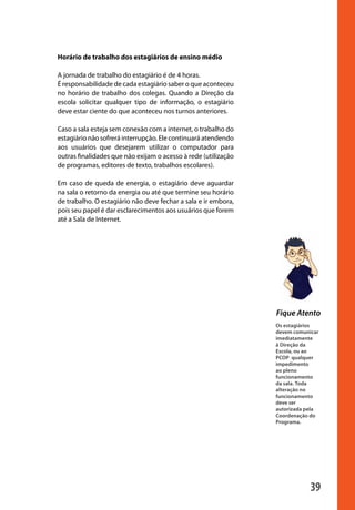39
Os estagiários
devem comunicar
imediatamente
à Direção da
Escola, ou ao
PCOP qualquer
impedimento
ao pleno
funcionamento
da sala. Toda
alteração no
funcionamento
deve ser
autorizada pela
Coordenação do
Programa.
Fique Atento
Horário de trabalho dos estagiários de ensino médio
A jornada de trabalho do estagiário é de 4 horas.
É responsabilidade de cada estagiário saber o que aconteceu
no horário de trabalho dos colegas. Quando a Direção da
escola solicitar qualquer tipo de informação, o estagiário
deve estar ciente do que aconteceu nos turnos anteriores.
Caso a sala esteja sem conexão com a internet, o trabalho do
estagiário não sofrerá interrupção. Ele continuará atendendo
aos usuários que desejarem utilizar o computador para
outras finalidades que não exijam o acesso à rede (utilização
de programas, editores de texto, trabalhos escolares).
Em caso de queda de energia, o estagiário deve aguardar
na sala o retorno da energia ou até que termine seu horário
de trabalho. O estagiário não deve fechar a sala e ir embora,
pois seu papel é dar esclarecimentos aos usuários que forem
até a Sala de Internet.
manualmiolo1.indd 39 2/6/2009 10:29:43
 