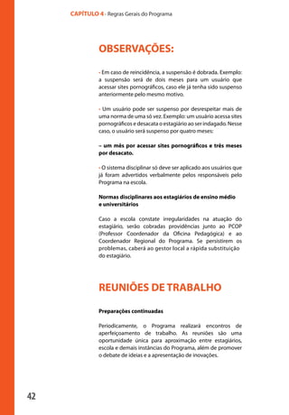 42
CAPÍTULO 4 - Regras Gerais do Programa
OBSERVAÇÕES:
• Em caso de reincidência, a suspensão é dobrada. Exemplo:
a suspensão será de dois meses para um usuário que
acessar sites pornográficos, caso ele já tenha sido suspenso
anteriormente pelo mesmo motivo.
• Um usuário pode ser suspenso por desrespeitar mais de
uma norma de uma só vez. Exemplo: um usuário acessa sites
pornográficos e desacata o estagiário ao ser indagado. Nesse
caso, o usuário será suspenso por quatro meses:
– um mês por acessar sites pornográficos e três meses
por desacato.
• O sistema disciplinar só deve ser aplicado aos usuários que
já foram advertidos verbalmente pelos responsáveis pelo
Programa na escola.
Normas disciplinares aos estagiários de ensino médio
e universitários
Caso a escola constate irregularidades na atuação do
estagiário, serão cobradas providências junto ao PCOP
(Professor Coordenador da Oficina Pedagógica) e ao
Coordenador Regional do Programa. Se persistirem os
problemas, caberá ao gestor local a rápida substituição
do estagiário.
REUNIÕES DE TRABALHO
Preparações continuadas
Periodicamente, o Programa realizará encontros de
aperfeiçoamento de trabalho. As reuniões são uma
oportunidade única para aproximação entre estagiários,
escola e demais instâncias do Programa, além de promover
o debate de ideias e a apresentação de inovações.
manualmiolo1.indd 42 2/6/2009 10:29:44
 