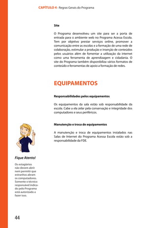 44
CAPÍTULO 4 - Regras Gerais do Programa
Fique Atento!
Os estagiários
não devem abrir
nem permitir que
estranhos abram
os computadores.
Somente o técnico
responsável indica-
do pelo Programa
está autorizado a
fazer isso.
Site
O Programa desenvolveu um site para ser a porta de
entrada para o ambiente web no Programa Acessa Escola.
Tem por objetivo prestar serviços online, promover a
comunicação entre as escolas e a formação de uma rede de
colaboração, estimular a produção e inserção de conteúdos
pelos usuários além de fomentar a utilização da internet
como uma ferramenta de aprendizagem e cidadania. O
site do Programa também disponibiliza vários formatos de
conteúdo e ferramentas de apoio a formação de redes.
EQUIPAMENTOS
Responsabilidades pelos equipamentos
Os equipamentos da sala estão sob responsabilidade da
escola. Cabe a ela zelar pela conservação e integridade dos
computadores e seus periféricos.
Manutenção e troca de equipamentos
A manutenção e troca de equipamentos instalados nas
Salas de Internet do Programa Acessa Escola estão sob a
responsabilidade da FDE.
manualmiolo1.indd 44 2/6/2009 10:29:45
 