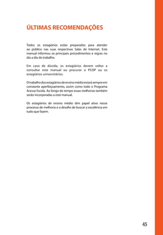 45
ÚLTIMAS RECOMENDAÇÕES
Todos os estagiários estão preparados para atender
ao público nas suas respectivas Salas de Internet. Este
manual informou os principais procedimentos e regras no
dia a dia do trabalho.
Em caso de dúvida, os estagiários devem voltar a
consultar este manual ou procurar o PCOP ou os
estagiários universitários.
Otrabalhodosestagiáriosdeensinomédioestarásempreem
constante aperfeiçoamento, assim como todo o Programa
Acessa Escola. Ao longo do tempo essas melhorias também
serão incorporadas a este manual.
Os estagiários de ensino médio têm papel ativo nesse
processo de melhoria e o desafio de buscar a excelência em
tudo que fazem.
manualmiolo1.indd 45 2/6/2009 10:29:45
 