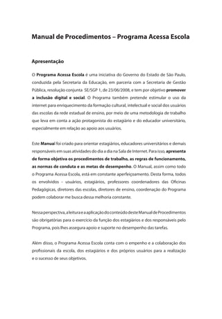 O Programa Acessa Escola é uma iniciativa do Governo do Estado de São Paulo,
conduzida pela Secretaria da Educação, em parceria com a Secretaria de Gestão
Pública, resolução conjunta SE/SGP 1, de 23/06/2008, e tem por objetivo promover
a inclusão digital e social. O Programa também pretende estimular o uso da
internet para enriquecimento da formação cultural, intelectual e social dos usuários
das escolas da rede estadual de ensino, por meio de uma metodologia de trabalho
que leva em conta a ação protagonista do estagiário e do educador universitário,
especialmente em relação ao apoio aos usuários.
Este Manual foi criado para orientar estagiários, educadores universitários e demais
responsáveis em suas atividades do dia a dia na Sala de Internet. Para isso, apresenta
de forma objetiva os procedimentos de trabalho, as regras de funcionamento,
as normas de conduta e as metas de desempenho. O Manual, assim como todo
o Programa Acessa Escola, está em constante aperfeiçoamento. Desta forma, todos
os envolvidos - usuários, estagiários, professores coordenadores das Oficinas
Pedagógicas, diretores das escolas, diretores de ensino, coordenação do Programa
podem colaborar me busca dessa melhoria constante.
Nessaperspectiva,aleituraeaaplicaçãodoconteúdodesteManualdeProcedimentos
são obrigatórias para o exercício da função dos estagiários e dos responsáveis pelo
Programa, pois lhes assegura apoio e suporte no desempenho das tarefas.
Além disso, o Programa Acessa Escola conta com o empenho e a colaboração dos
profissionais da escola, dos estagiários e dos próprios usuários para a realização
e o sucesso de seus objetivos.
Manual de Procedimentos – Programa Acessa Escola
Apresentação
manualmiolo1.indd 3 2/6/2009 10:29:22
 
