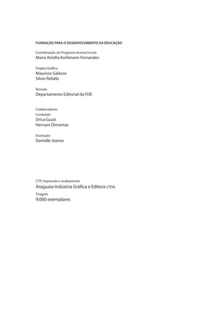 FUNDAÇÃO PARA O DESENVOLVIMENTO DA EDUCAÇÃO
Coordenação do Programa Acessa Escola
Maria Amélia Kuhlmann Fernandes
Projeto Gráfico
Mauricio Galasso
Silvio Rebêlo
Revisão
Departamento Editorial da FDE
Colaboradores
Conteúdo
Drica Guzzi
Hernani Dimantas
Ilustração
Danielle Joanes
CTP, impressão e acabamento
Araguaia Indústria Gráfica e Editora LTDA.
Tiragem
9.000 exemplares
manualcapa1.indd 4 2/6/2009 10:27:54
 