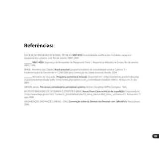 109
Referências:
ASSOCIAÇÃO BRASILEIRA DE NORMAS TÉCNICAS. NBR 9050: Acessibilidade a edificações, mobiliário, espaços e
equipamentos urbanos. 2 ed. Rio de Janeiro: ABNT, 2004.
______. NBR 14350: Segurança de Brinquedos de Playground. Parte 1: Requisitos e Métodos de Ensaio. Rio de Janeiro:
ABNT, 1999.
BRASIL. Ministério das Cidades. Brasil acessível: programa brasileiro de acessibilidade urbana. Caderno 3 –
Implementação do Decreto-lei nº 5.296/2004 para construção da cidade acessível. Brasília, 2004.
______. Ministério da Educação. Programa aumentará inclusão. Disponível em: <http://portal.mec.gov.br/index.php/
arquivos/redediversidade/ pdfs/ tvmec/index.php?option=com_content&task=view&id=10045>. Acesso em: 21 abr.
2009.
GIBSON, James. The senses considered as perceptual systems. Boston: Houghtan Mifflin Company, 1966.
INSTITUTO BRASILEIRO DE GEOGRAFIA E ESTATÍSTICA (IBGE). Nosso Povo: Características da população. Disponível em:
<http://www.ibge.gov.br/7a12 /conhecer_brasil/default.php?id_tema_menu=2&id_tema_submenu=5>. Acesso em: 21
ago. 2008.
ORGANIZAÇÃO DAS NAÇÕES UNIDAS – ONU. Convenção sobre os Direitos das Pessoas com Deficiência. Nova Iorque,
2006.
Manual Acessibilidade v10.indd 109 17/08/2009 22:55:23
 