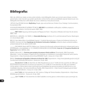 110
Bibliografia:
Além das referências citadas no texto, estão incluídos, nesta bibliografia, títulos que serviram para embasar conceitos
apresentados neste manual e que podem aprofundar conhecimentos sobre acessibilidade espacial. Optamos por uma
bibliografia estendida, face à dificuldade de acesso a referências nesta área de estudo.
ARTHUR, Paul; PASSINI, Romedi. Wayfinding. People, signs and architecture. Ontário: Focus Strategic Communications
Incorporated, 2002.
ASSOCIAÇÃO BRASILEIRA DE NORMAS TÉCNICAS. NBR 9050: Acessibilidade a edificações, mobiliário, espaços e
equipamentos urbanos. 2 ed. Rio de Janeiro: ABNT, 2004.
______. NBR 14350: Segurança de Brinquedos de Playground. Parte 1: Requisitos e Métodos de Ensaio. Rio de Janeiro:
ABNT, 1999.
BENTZEN, B. L.; BARLOW, J. M.; TABOR, L.S. Detectable Warnings: Synthesis of U.S. and International Practice. Washington:
U.S. Access Board, 2000.
BINS ELY, Vera Helena Moro. Acessibilidade Espacial – Condição Necessária para o Projeto de Ambientes Inclusivos. In:
MORAES, Anamaria de (Org). Ergodesign do Ambiente Construído e Habitado: ambiente urbano, ambiente público,
ambiente laboral. Rio de Janeiro: IUSER, 2004.
______; DISCHINGER, Marta; MATTOS, Melissa Laus. Sistemas de informação ambiental: elementos indispensáveis para a
acessibilidade e orientabilidade. In: 12º CONGRESSO BRASILEIRO DE ERGONOMIA. Anais do 12º Congresso Brasileiro de
Ergonomia. Recife: ABERGO, 2002.
BORGES, Monna M. F. C. Diretrizes para projetos de parques infantis públicos. Florianópolis, 2008. Dissertação
(Mestrado) - Centro Tecnológico. Programa de Pós-Graduação em Arquitetura, Universidade Federal de Santa Catarina.
Disponível em: <http://www.tede.ufsc.br/teses/PARQ0081-D.pdf>. Acesso em: 24 abr. 2009.
BRASIL. Constituição da República Federativa do Brasil de 1988. Disponível em: <http://www.planalto.gov.br/ccivil_03/
Constituicao/Constitui%C3%A7ao.htm>. Acesso em: 24 abr. 2009.
______. Decreto-lei nº. 5.296, de dezembro de 2004. Regulamenta as Leis nº 10.048, de 8 de novembro de 2000, que
dá prioridade de atendimento às pessoas que especifica, e nº 10.098, de 19 de dezembro de 2000, que estabelece
normas gerais e critérios básicos para a promoção da acessibilidade das pessoas portadoras de deficiência ou com
mobilidade reduzida, e dá outras providências. Brasília, 2004. Disponível em: <http://www010.dataprev.gov.br/sislex/
paginas/23/2004/5296.htm>. Acesso em: 24 abr. 2009.
______. Lei n° 9.503, de 23 de setembro de 1997. Institui o Código de Trânsito Brasileiro. Disponível em: <http://www.
denatran.gov.br/ctb.htm>. Acesso em: 24 abr. 2009.
______. Lei n° 10.098, de 19 de dezembro de 2000. Estabelece normas gerais e critérios básicos para a promoção da
Manual Acessibilidade v10.indd 110 17/08/2009 22:55:23
 