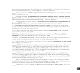 111
acessibilidade das pessoas portadoras de deficiência ou com mobilidade reduzida, e dá outras providências. Disponível
em: <http://www.planalto.gov.br/ccivil_03/Leis/L10098.htm>. Acesso em: 24 abr. 2009.
______. Ministério das Cidades. DENATRAN. Departamento Nacional de Trânsito. Disponível em: <http://www.denatran.
gov.br>. Acesso em: 24 abr. 2009.
______. Ministério das Cidades. Secretaria Nacional de Transporte e da Mobilidade Urbana. Cadernos do Programa
Brasil Acessível. Disponível em: <http://www.cidades.gov.br/secretarias-nacionais/transporte-e-mobilidade/programas-
e-acoes/brasil-acessivel/cadernos-do-programa-brasil-acessivel/>. Acesso em: 24 abr. 2009.
______. Secretaria Especial dos Direitos Humanos. Coordenadoria Nacional para Integração da Pessoa Portadora de
Deficiência (CORDE). Disponível em: <www.presidencia.gov.br/sedh/corde>. Acesso em: 24 abr. 2009.
CIF – Classificação Internacional de Funcionalidade, Incapacidade e Saúde. Centro Colaborador da Organização
Mundial da Saúde para a Família de Classificações Internacionais em Português, org.; coordenação da tradução: Cássia
Maria Buchalla. 1.ed. 1.reimpr. São Paulo: EdUSP, 2008.
CLARKSON, John; COLEMAN, Roger; KEATES, Simeon. LEBBON, Cherie (Org). Inclusive Design: Design for the whole
population. New York: Springer Verlag, 2003.
CREA-MG. Conselho Regional de Engenharia, Arquitetura e Agronomia de Minas Gerais. Guia de acessibilidade em
Edificações: Fácil Acesso para Todos. Belo Horizonte: CREA-MG, 2006. Cartilha.
DISCHINGER, Marta. Designing for all senses: accessible spaces for visually impaired citizens. Department of Space and
Process – School of Architecture, Chalmers University of Technology. Göteborg, Suécia, 2000.
______. The Non-Careful Sight. In: DEVLIEGER, P.; RENDERS, F; FROYEN, H.; WILDIERS, K. Blindness and the Multi-Sensorial
City. Antwerp: Garant, 2006. p. 143-76.
______ ; BINS ELY, Vera Helena Moro. Learning to Conctruct a more Inclusive Society through the Practice of Universal
Design Projects. In: Designing for the 21st Century III: An International Conference on Universal Design, 2004, Rio de
Janeiro. D21 Conference Proceedings, Designing for the 21st Century III: An International Conference on Universal
Design. Boston: Adaptive Environments, 2004. CD-ROM. Disponível em: <http://www.designfor21st.org/proceedings/
proceedings/ plenary_dischinger.html>. Acesso em: 24 abr. 2009.
______. ALARCON, Orestes Estevam. LIMA, Alessandra Marques de. ANDRADE, Mateus Gomes de. MATTOS, Melissa
Laus. Sharing knowledge between users: designing a new line of tactile ceramic tiles. In: international conference on
inclusive design. Include 2007 – Conference Proceedings. Disponível em: <http://www.hhrc.rca.ac.uk/kt/include/2007/
proceedings/paper.php?ID=1_136>. Acesso em: 24 abr. 2009.
______; BINS ELY, Vera Helena Moro; MACHADO, Rosângela; DAUFENBACH, Karine; SOUZA, Thiago Romano Mondini
de; PADARATZ, Rejane; ANTONINI, Camile. Desenho Universal em Escolas: acessibilidade na rede escolar municipal de
Florianópolis. Florianópolis: Prefeitura Municipal de Florianópolis, Secretaria de Educação, 2003.
______; BINS ELY. Vera Helena Moro; PIARDI, Sonia. Promovendo a acessibilidade nos edifícios públicos: Programa de
Manual Acessibilidade v10.indd 111 17/08/2009 22:55:23
 