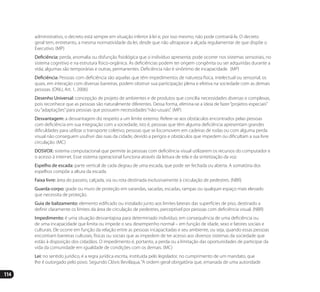 114
administrativo, o decreto está sempre em situação inferior à lei e, por isso mesmo, não pode contrariá-la. O decreto
geral tem, entretanto, a mesma normatividade da lei, desde que não ultrapasse a alçada regulamentar de que dispõe o
Executivo. (MP)
Deficiência: perda, anomalia ou disfunção fisiológica que o indivíduo apresenta; pode ocorrer nos sistemas sensoriais, no
sistema cognitivo e na estrutura físico-orgânica. As deficiências podem ter origem congênita ou ser adquiridas durante a
vida; algumas são temporárias e outras, permanentes. Deficiência não é sinônimo de incapacidade. (MP)
Deficiência: Pessoas com deficiência são aquelas que têm impedimentos de natureza física, intelectual ou sensorial, os
quais, em interação com diversas barreiras, podem obstruir sua participação plena e efetiva na sociedade com as demais
pessoas. (ONU, Art. 1, 2006)
Desenho Universal: concepção de projeto de ambientes e de produtos que concilia necessidades diversas e complexas,
pois reconhece que as pessoas são naturalmente diferentes. Dessa forma, elimina-se a ideia de fazer“projetos especiais”
ou“adaptações”para pessoas que possuem necessidades“não-usuais”. (MP)
Desvantagem: a desvantagem diz respeito a um limite externo. Refere-se aos obstáculos encontrados pelas pessoas
com deficiência em sua integração com a sociedade, isto é, pessoas que têm alguma deficiência apresentam grandes
dificuldades para utilizar o transporte coletivo; pessoas que se locomovem em cadeiras de rodas ou com alguma perda
visual não conseguem usufruir das ruas da cidade, devido a perigos e obstáculos que impedem ou dificultam a sua livre
circulação. (MC)
DOSVOX: sistema computacional que permite às pessoas com deficiência visual utilizarem os recursos do computador e
o acesso à internet. Esse sistema operacional funciona através da leitura de tela e da sintetização da voz.
Espelho de escada: parte vertical de cada degrau de uma escada, que pode ser fechada ou aberta. A somatória dos
espelhos compõe a altura da escada.
Faixa livre: área do passeio, calçada, via ou rota destinada exclusivamente à circulação de pedestres. (NBR)
Guarda-corpo: grade ou muro de proteção em varandas, sacadas, escadas, rampas ou qualquer espaço mais elevado
que necessita de proteção.
Guia de balizamento: elemento edificado ou instalado junto aos limites laterais das superfícies de piso, destinado a
definir claramente os limites da área de circulação de pedestres, perceptível por pessoas com deficiência visual. (NBR)
Impedimento: é uma situação desvantajosa para determinado indivíduo, em consequência de uma deficiência ou
de uma incapacidade que limita ou impede o seu desempenho normal – em função de idade, sexo e fatores sociais e
culturais. Ele ocorre em função da relação entre as pessoas incapacitadas e seu ambiente, ou seja, quando essas pessoas
encontram barreiras culturais, físicas ou sociais que as impedem de ter acesso aos diversos sistemas da sociedade que
estão à disposição dos cidadãos. O impedimento é, portanto, a perda ou a limitação das oportunidades de participar da
vida da comunidade em igualdade de condições com os demais. (MC)
Lei: no sentido jurídico, é a regra jurídica escrita, instituída pelo legislador, no cumprimento de um mandato, que
lhe é outorgado pelo povo. Segundo Clóvis Beviláqua,“A ordem geral obrigatória que, emanada de uma autoridade
Manual Acessibilidade v10.indd 114 17/08/2009 22:55:23
 