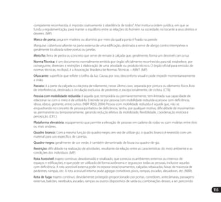 115
competente reconhecida, é imposta coativamente à obediência de todos”. A lei institui a ordem jurídica, em que se
funda a regulamentação, para manter o equilíbrio entre as relações do homem na sociedade, no tocante a seus direitos e
deveres. (MP)
Marco de porta: peça em madeira ou alumínio por meio da qual a porta é fixada na parede.
Marquise: cobertura saliente na parte externa de uma edificação, destinada a servir de abrigo contra intempéries e
geralmente localizada sobre portas ou janelas.
Meio fio: fieira de pedra ou concreto que serve de remate à calçada que, geralmente, forma um desnível com a rua.
Norma Técnica: é um documento normalmente emitido por órgão oficialmente reconhecido para tal; estabelece, por
conseguinte, diretrizes e restrições à elaboração de uma atividade ou produto técnico. O órgão oficial para emissão de
normas técnicas, no Brasil, é a Associação Brasileira de Normas Técnicas – ABNT. (MP)
Ofuscante: superfície que reflete o brilho da luz. Causa, por isso, desconforto visual e pode impedir momentaneamente
a visão.
Passeio: é a parte da calçada ou da pista de rolamento, nesse último caso, separada por pintura ou elemento físico, livre
de interferências, destinada à circulação exclusiva de pedestres e, excepcionalmente, de ciclista. (CTB)
Pessoa com mobilidade reduzida: é aquela que, temporária ou permanentemente, tem limitada sua capacidade de
relacionar-se com o meio e de utilizá-lo. Entende-se por pessoa com mobilidade reduzida a pessoa com deficiência,
idosa, obesa, gestante, entre outros. (NBR 9050, 2004) Pessoa com mobilidade reduzida é aquela que, não se
enquadrando no conceito de pessoa portadora de deficiência, tenha, por qualquer motivo, dificuldade de movimentar-
se, permanente ou temporariamente, gerando redução efetiva da mobilidade, flexibilidade, coordenação motora e
percepção. (DEC)
Plataforma elevatória: equipamento que permite a elevação de pessoas em cadeira de rodas ou com muletas entre dois
ou mais andares.
Quadro branco: Com a mesma função do quadro-negro, em vez de utilizar giz, o quadro branco é revestido com um
material para uso específico de canetas.
Quadro-negro: geralmente de cor verde, é também denominado de lousa ou quadro-de-giz.
Restrição: dificuldade na realização de atividades, resultante da relação entre as características do meio ambiente e as
condições dos indivíduos. (MP)
Rota Acessível: trajeto contínuo, desobstruído e sinalizado, que conecta os ambientes externos ou internos de
espaços e edificações, e que pode ser utilizado de forma autônoma e segura por todas as pessoas, inclusive aquelas
com deficiência. A rota acessível externa pode incorporar estacionamentos, calçadas rebaixadas, faixas de travessia de
pedestres, rampas, etc. A rota acessível interna pode agregar corredores, pisos, rampas, escadas, elevadores, etc. (NBR).
Rota de fuga: trajeto contínuo, devidamente protegido proporcionado por portas, corredores, antecâmaras, passagens
externas, balcões, vestíbulos, escadas, rampas ou outros dispositivos de saída ou combinações desses, a ser percorrido
Manual Acessibilidade v10.indd 115 17/08/2009 22:55:23
 