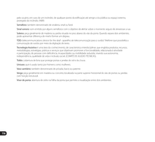 116
pelo usuário, em caso de um incêndio, de qualquer ponto da edificação até atingir a via pública ou espaço externo,
protegido do incêndio. (NBR)
Semáforo: também denominado de sinaleira, sinal ou farol.
Sinal sonoro: som emitido por alguns semáforos com o objetivo de alertar sobre o momento seguro de atravessar a rua.
Soleira: peça geralmente de madeira ou pedra situada no piso abaixo do vão da porta. Quando separa dois ambientes,
pode apresentar diferença de nível e formar um degrau.
TDD: (telecommunications device for the deaf - aparelho de telecomunicação para o surdo): Telefone que possibilita a
comunicação de surdos por meio da digitação de texto.
Tecnologia Assistiva é uma área do conhecimento, de característica interdisciplinar, que engloba produtos, recursos,
metodologias, estratégias, práticas e serviços que objetivam promover a funcionalidade, relacionada à atividade
e participação, de pessoas com deficiência, incapacidades ou mobilidade reduzida, visando sua autonomia,
independência, qualidade de vida e inclusão social. (COMITÊ DE AJUDAS TÉCNICAS).
Toldo: cobertura de lona que protege portas e janelas do sol e da chuva.
Unissex: que é usado tanto por homens como mulheres.
Vaso sanitário: também denominado de privada, bacio ou patente.
Verga: peça geralmente em madeira ou concreto, localizada na parte superior horizontal do vão de portas ou janelas
com função estrutural.
Visor de porta: abertura de vidro na folha da porta que permite a visualização entre dois ambientes.
Manual Acessibilidade v10.indd 116 17/08/2009 22:55:23
 