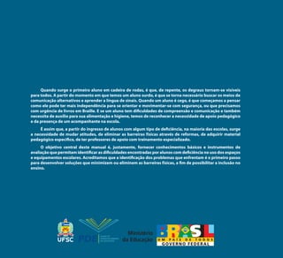 Quando surge o primeiro aluno em cadeira de rodas, é que, de repente, os degraus tornam-se visíveis
para todos. A partir do momento em que temos um aluno surdo, é que se torna necessário buscar os meios de
comunicação alternativos e aprender a língua de sinais. Quando um aluno é cego, é que começamos a pensar
como ele pode ter mais independência para se orientar e movimentar-se com segurança, ou que precisamos
com urgência de livros em Braille. E se um aluno tem dificuldades de compreensão e comunicação e também
necessita de auxílio para sua alimentação e higiene, temos de reconhecer a necessidade de apoio pedagógico
e da presença de um acompanhante na escola.
É assim que, a partir do ingresso de alunos com algum tipo de deficiência, na maioria das escolas, surge
a necessidade de mudar atitudes, de eliminar as barreiras físicas através de reformas, de adquirir material
pedagógico específico, de ter professores de apoio com treinamento especializado.
O objetivo central deste manual é, justamente, fornecer conhecimentos básicos e instrumentos de
avaliação que permitam identificar as dificuldades encontradas por alunos com deficiência no uso dos espaços
e equipamentos escolares. Acreditamos que a identificação dos problemas que enfrentam é o primeiro passo
para desenvolver soluções que minimizem ou eliminem as barreiras físicas, a fim de possibilitar a inclusão no
ensino.
Manual Acessibilidade v10.indd 120 17/08/2009 22:55:23
 