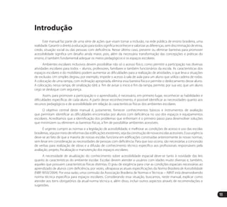 15
Introdução
Este manual faz parte de uma série de ações que visam tornar a inclusão, na rede pública de ensino brasileira, uma
realidade. Garantir o direito à educação para todos significa reconhecer e valorizar as diferenças, sem discriminação de etnia,
credo, situação social ou das pessoas com deficiência. Nesse último caso, prevenir ou eliminar barreiras para promover
acessibilidade significa um desafio ainda maior, pois, além da necessária transformação das concepções e práticas do
ensino, é também fundamental adequar os meios pedagógicos e os espaços escolares.
Ambientes escolares inclusivos devem possibilitar não só o acesso físico, como permitir a participação nas diversas
atividades escolares para todos – alunos, professores, familiares e também funcionários da escola. As características dos
espaços escolares e do mobiliário podem aumentar as dificuldades para a realização de atividades, o que leva a situações
de exclusão. Um simples degrau, por exemplo, impede o acesso à sala de aula para um aluno que utiliza cadeira de rodas.
A colocação de uma rampa, com inclinação apropriada, elimina essa barreira física e permite o deslocamento desse aluno.
A colocação, nessa rampa, de sinalização tátil, a fim de avisar o início e fim da rampa, permite, por sua vez, que um aluno
cego se desloque com segurança.
Assim, para promover a participação e o aprendizado, é necessário, em primeiro lugar, reconhecer as habilidades e
dificuldades específicas de cada aluno. A partir desse reconhecimento, é possível identificar as necessidades quanto aos
recursos pedagógicos e de acessibilidade em relação às características físicas dos ambientes escolares.
O objetivo central deste manual é, justamente, fornecer conhecimentos básicos e instrumentos de avaliação
que permitam identificar as dificuldades encontradas por alunos com deficiência no uso dos espaços e equipamentos
escolares. Acreditamos que a identificação dos problemas que enfrentam é o primeiro passo para desenvolver soluções
que minimizem ou eliminem as barreiras físicas, a fim de possibilitar ambientes acessíveis.
É urgente cumprir as normas e a legislação de acessibilidade, e melhorar as condições de acesso e uso das escolas
brasileiras,sejapormeiodereformasdasedificaçõesexistentes,sejadaconstruçãodenovasescolasacessíveis.Essaurgência
deve-se ao fato de que a maioria de nossas escolas funciona em edificações construídas anteriormente às novas normas,
sem levar em consideração as necessidades de pessoas com deficiência. Para que isso ocorra, são necessárias a concessão
de verbas para realização de obras e a difusão de conhecimento técnico específico aos profissionais responsáveis pela
avaliação, projeto, fiscalização e manutenção dos espaços escolares.
A necessidade de atualização do conhecimento sobre acessibilidade espacial deve-se tanto à novidade das leis
quanto às características do ambiente escolar. Escolas devem atender a usuários com idades muito diversas e, também,
aqueles que possuem características físicas distintas. O grau de exigência para criar as condições espaciais necessárias ao
aprendizado de alunos com deficiência, por vezes, ultrapassa as atuais especificações da Norma Brasileira de Acessibilidade
(NBR 9050/2004). Por essa razão, uma comissão da Associação Brasileira de Normas e Técnicas – ABNT está desenvolvendo
norma técnica específica para espaços escolares. Considerando essa situação, buscamos, neste manual, explicar como
atender aos itens obrigatórios da atual norma técnica e, além disso, incluir outros aspectos através de recomendações e
sugestões.
Manual Acessibilidade v10.indd 15 17/08/2009 22:53:46
 