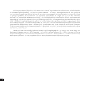 16
Para atingir o objetivo proposto, o manual está estruturado da seguinte forma: na primeira parte, são apresentados
os principais conceitos relativos à inclusão no ensino, barreiras à inclusão, e acessibilidade espacial, para permitir a
compreensão adequada do problema. Na segunda parte, são expostos, a partir de textos ilustrados com fotos e desenhos,
os principais problemas de acessibilidade e as respectivas possibilidades de solução para cada um dos ambientes
escolares. Essa apresentação detalhada visa subsidiar a equipe pedagógica de cada escola e os técnicos responsáveis pela
elaboração de soluções para que identifiquem os problemas e encontrem soluções adequadas para eles. Na terceira parte,
estão incluídas orientações gerais para complementar as informações mais específicas, contidas na segunda parte deste
manual. Na quarta parte, são apresentadas planilhas de avaliação que incluem roteiro de perguntas para cada ambiente
da escola. Essas planilhas visam apoiar a verificação dos problemas em cada escola, a partir das leis e normas existentes.
Finalmente, são incluídos as referências, a bibliografia e o glossário de conceitos e termos técnicos necessários para a plena
compreensão deste manual.
Destacamos que este manual possui duas versões: uma que você está lendo – escrita –; e uma versão digital, em
áudio, acessível para pessoas com deficiência visual e com deficiência física. As duas versões se diferenciam quanto à forma
de apresentação; preserva-se, no entanto, a integridade de seu conteúdo. A diferença refere-se à existência de desenhos e
fotos na versão impressa, os quais são substituídos por descrições em linguagem oral na versão digital.
Manual Acessibilidade v10.indd 16 17/08/2009 22:53:46
 