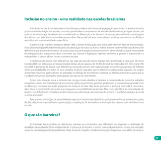 21
Inclusão no ensino - uma realidade nas escolas brasileiras
A inclusão escolar é um movimento mundial que condena toda forma de segregação e exclusão. Ela implica em uma
profunda transformação nas escolas, uma vez que envolve o rompimento de atitudes de discriminação e preconceito, de
práticas de ensino que não levam em consideração as diferenças, e de barreiras de acesso, permanência e participação
dos alunos com deficiência nos ambientes escolares. Na escola inclusiva, todos devem sentir-se bem-vindos, acolhidos e
atendidos em suas necessidades específicas.
A constituição brasileira assegura, desde 1988, o direito à educação para todos, sem nenhum tipo de discriminação.
A escola cumpre papel fundamental para a escolarização de todos os alunos e deve atender as demandas dos alunos com
deficiência que encontram barreiras de acesso para sua participação no ensino comum. Nesse sentido, surge a necessidade
de adequação dos espaços escolares com base nas normas e legislação vigentes, de forma a garantir a autonomia e a
independência desses alunos no seu cotidiano escolar.
A matrícula de alunos com deficiência, nas salas de aula do ensino regular, tem aumentado a cada ano. O Censo
Escolar/2008 nos indica que a inclusão escolar desses alunos passou de 34,4% do total de matrículas, em 2007, para 54%
em 2008. A presença de alunos com deficiência, na escola comum, tem oportunizado um profundo processo de reflexão
sobre a acessibilidade em todos os seus sentidos, inclusive naqueles que se referem às adequações espaciais. Ao propor
ambientes inclusivos, ações devem ser adotadas na direção de reconhecer e valorizar as diferenças humanas, para que as
condições de acesso, atividade e participação dos alunos se concretizem.
Como toda situação nova, a inclusão traz consigo novos desafios e também a necessidade de encontrar soluções
inovadoras. Assim, em todo Brasil, há um enorme esforço para formar gestores, professores e funcionários para lidar com
as diferenças humanas que estão presentes em todas as escolas. Não basta, portanto, o acesso à matrícula. É necessário,
além disso, o investimento em ações que assegurem a acessibilidade nas escolas. Mas como identificar as necessidades de
alunos com deficiência? Como buscar alternativas para eliminação das barreiras de acesso? O que fazer para que a escola
se torne acessível?
Para garantir condições de acessibilidade espacial, é importante identificar quais barreiras físicas aumentam o grau
de dificuldade ou impossibilitam a participação, a realização de atividades e a interação das pessoas com deficiência nas
escolas.
O que são barreiras?
As barreiras físicas podem ser elementos naturais ou construídos, que dificultam ou impedem a realização de
atividades desejadas de forma independente. A presença de árvores e postes numa calçada estreita reduz, por exemplo,
a área de circulação para todos pedestres. Pode, inclusive, impedir o deslocamento de uma pessoa em cadeira de rodas e,
Manual Acessibilidade v10.indd 21 17/08/2009 22:53:46
 