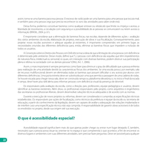22
assim, torna-se uma barreira para essa pessoa. O excesso de ruído pode ser uma barreira para uma pessoa que escuta mal,
e também para uma pessoa cega que precisa reconhecer os sons das atividades para saber onde está.
Dessa forma, podemos conceituar barreiras como qualquer entrave ou obstáculo que limite ou impeça o acesso, a
liberdade de movimento, a circulação com segurança e a possibilidade de as pessoas se comunicarem ou terem acesso à
informação (BRASIL, 2004, p. 61).
É importante considerar que a eliminação de barreiras físicas, nas escolas, depende de diferentes ações – avaliação
dos vários ambientes da escola, elaboração de projetos, execução de obras e sua fiscalização. Consequentemente, para
projetar novas escolas acessíveis e adequar aquelas já existentes, é importante compreender, em primeiro lugar, as
necessidades oriundas das diferentes deficiências para, então, eliminar as barreiras físicas que impedem a inclusão de
todos os usuários.
A ConvençãosobreosDireitosdasPessoascomDeficiência traz a ideia de que a limitação de uma pessoa com deficiência
é determinada pelo ambiente. Desse modo, define que“[...] pessoas com deficiência são aquelas que têm impedimentos
de natureza física, intelectual ou sensorial, os quais, em interação com diversas barreiras, podem obstruir sua participação
plena e efetiva na sociedade com as demais pessoas”(ONU, Art. 1, 2006).
Assim, o mais importante é sempre pensarmos como fazer para diminuir o grau de dificuldade que a pessoa enfrenta
para realização de uma atividade devido às características físicas dos ambientes. Se uma escola possui, por exemplo, sala
de recursos multifuncional, devem ser eliminadas todas as barreiras que possam dificultar o seu acesso por alunos com
diferentes deficiências. Uma porta estreita deve ser substituída por uma que permita a passagem de uma cadeira de rodas.
Se houver escada para chegar nessa sala, deve ser construída rampa ou plataforma elevatória; e, no início e final da escada
e rampa, deve haver piso tátil alerta para informar pessoas com deficiência visual da presença de desnível.
Os responsáveis pela avaliação da escola, como a direção, pais, professores, equipe pedagógica e usuários, devem
identificar as barreiras existentes. Além disso, os profissionais responsáveis pelo projeto, como arquitetos e engenheiros
das secretarias ou profissionais liberais, devem desenvolver soluções técnicas adequadas e de acordo com as normas.
Durante a execução de novos projetos ou reformas, devem ser consideradas e cumpridas as especificações técnicas
estabelecidas. Os responsáveis por ações de fiscalização, como técnicos da prefeitura e equipe da escola ou secretaria de
educação, a partir do conhecimento da legislação, devem ser capazes de avaliar a adequação das soluções implantadas e
de interferir caso uma especificação técnica não seja cumprida. A responsabilidade de garantir obras acessíveis é de todos
os envolvidos no projeto, desde sua origem até sua execução.
O que é acessibilidade espacial?
Acessibilidade espacial significa bem mais do que apenas poder chegar ou entrar num lugar desejado. É, também,
necessário que a pessoa possa situar-se, orientar-se no espaço e que compreenda o que acontece, a fim de encontrar os
diversos lugares e ambientes com suas diferentes atividades, sem precisar fazer perguntas. Deve ser possível para qualquer
Manual Acessibilidade v10.indd 22 17/08/2009 22:53:46
 