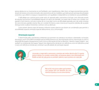 23
pessoa deslocar-se ou movimentar-se com facilidade e sem impedimentos. Além disso, um lugar acessível deve permitir,
através da maneira como está construído e das características de seu mobiliário, que todos possam participar das atividades
existentes e que utilizem os espaços e equipamentos com igualdade e independência na medida de suas possibilidades.
A dificuldade que a pessoa possui pode tanto ser agravada pelas características do lugar como atenuada através
de soluções que buscam a acessibilidade espacial. Um aluno, por exemplo, com baixa visão, se entrar num corredor com
paredes e forro brancos, com piso e portas de cor cinza claro, vai ter sua dificuldade agravada, pois não existe contraste
de cores entre piso, paredes e portas. Mas, se o corredor for branco, o piso cinza escuro e as portas coloridas, ele vai poder
distinguir tanto os planos horizontais e verticais como as aberturas.
Como existem diversos tipos de barreiras, indicamos quatro aspectos que devem ser considerados para permitir a
acessibilidade espacial: orientação espacial, deslocamento, uso e comunicação.
Orientação espacial
É determinada pelas características ambientais que permitem aos indivíduos reconhecer a identidade e as funções
dosespaços,assimcomodefinirestratégiasparaseudeslocamentoeuso.Sãoimportantesaforma,ailuminação,ascoresea
disposição dos lugares e equipamentos, assim como as informações escritas ou desenhos – letreiros, mapas, imagens – que
auxiliam na compreensão dos lugares. Seguem dois depoimentos de alunas com deficiência: uma com deficiência visual
e outra com deficiência mental, que comentam suas dificuldades de orientação espacial.
Já estudei o mapa tátil e memorizei o caminho até minha sala de aula. É a quarta
porta à direita, no corredor central. Mas, se houvesse placas com informação em
Braille ao lado de cada porta, eu também saberia o que acontece em cada sala.
Não sei ler, mas posso saber qual sanitário
usar porque tem um desenho de uma
menina na porta, e eu sou uma menina.
Manual Acessibilidade v10.indd 23 17/08/2009 22:53:46
 