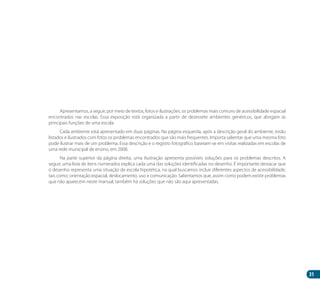 31
Apresentamos, a seguir, por meio de textos, fotos e ilustrações, os problemas mais comuns de acessibilidade espacial
encontrados nas escolas. Essa exposição está organizada a partir de dezessete ambientes genéricos, que abrigam as
principais funções de uma escola.
Cada ambiente está apresentado em duas páginas. Na página esquerda, após a descrição geral do ambiente, estão
listados e ilustrados com fotos os problemas encontrados que são mais frequentes. Importa salientar que uma mesma foto
pode ilustrar mais de um problema. Essa descrição e o registro fotográfico baseiam-se em visitas realizadas em escolas de
uma rede municipal de ensino, em 2008.
Na parte superior da página direita, uma ilustração apresenta possíveis soluções para os problemas descritos. A
seguir, uma lista de itens numerados explica cada uma das soluções identificadas no desenho. É importante destacar que
o desenho representa uma situação de escola hipotética, na qual buscamos incluir diferentes aspectos de acessibilidade,
tais como: orientação espacial, deslocamento, uso e comunicação. Salientamos que, assim como podem existir problemas
que não aparecem neste manual, também há soluções que não são aqui apresentadas.
Manual Acessibilidade v10.indd 31 17/08/2009 22:53:47
 