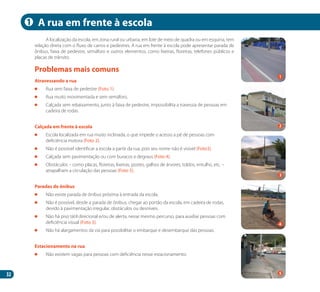 32
A localização da escola, em zona rural ou urbana, em lote de meio de quadra ou em esquina, tem
relação direta com o fluxo de carros e pedestres. A rua em frente à escola pode apresentar parada de
ônibus, faixa de pedestre, semáforo e outros elementos, como lixeiras, floreiras, telefones públicos e
placas de trânsito.
Atravessando a rua
	 Rua sem faixa de pedestre (Foto 1).
	 Rua muito movimentada e sem semáforo.
	 Calçada sem rebaixamento, junto à faixa de pedestre, impossibilita a travessia de pessoas em
cadeira de rodas.
Calçada em frente à escola
	 Escola localizada em rua muito inclinada, o que impede o acesso a pé de pessoas com
deficiência motora (Foto 2).
	 Não é possível identificar a escola a partir da rua, pois seu nome não é visível (Foto3).
	 Calçada sem pavimentação ou com buracos e degraus (Foto 4).
	 Obstáculos – como placas, floreiras, lixeiras, postes, galhos de árvores, toldos, entulho, etc. –
atrapalham a circulação das pessoas (Foto 5).
Paradas de ônibus
	 Não existe parada de ônibus próxima à entrada da escola.
	 Não é possível, desde a parada de ônibus, chegar ao portão da escola, em cadeira de rodas,
devido à pavimentação irregular, obstáculos ou desníveis.
	 Não há piso tátil direcional e/ou de alerta, nesse mesmo percurso, para auxiliar pessoas com
deficiência visual (Foto 3).
	 Não há alargamentos da via para possibilitar o embarque e desembarque das pessoas.
Estacionamento na rua
	 Não existem vagas para pessoas com deficiência nesse estacionamento.
Problemas mais comuns
A rua em frente à escola
2
4
1
1
3
5
Manual Acessibilidade v10.indd 32 17/08/2009 22:53:49
 