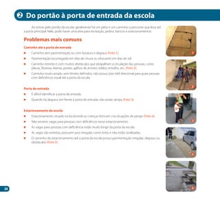 34
Ao entrar pelo portão da escola, geralmente há um pátio e um caminho a percorrer que leva até
a porta principal. Nele, pode haver uma área para recreação, jardins, bancos e estacionamentos.
Caminho até a porta de entrada
	 Caminho sem pavimentação ou com buracos e degraus (Foto 1).
	 Pavimentação escorregadia em dias de chuva ou ofuscante em dias de sol.
	 Caminho estreito e com muitos obstáculos que atrapalham a circulação das pessoas, como
placas, floreiras, lixeiras, postes, galhos de árvores, toldos, entulho, etc. (Foto 2).
	 Caminho muito amplo, sem limites definidos, não possui piso tátil direcional para guiar pessoas
com deficiência visual até a porta da escola.
Porta de entrada
	 É difícil identificar a porta de entrada.
	 Quando há degraus em frente à porta de entrada, não existe rampa (Foto 3).
Estacionamento da escola
	 Estacionamento situado no local onde as crianças brincam cria situações de perigo (Foto 4).
	 Não existem vagas para pessoas com deficiência nesse estacionamento.
	 As vagas para pessoas com deficiência estão muito longe da porta da escola.
	 As vagas são estreitas, possuem piso irregular, como brita, e não estão sinalizadas.
	 O caminho do estacionamento até a porta da escola possui pavimentação irregular, degraus ou
obstáculos (Foto 5).
Problemas mais comuns
Do portão à porta de entrada da escola
2
4
2
1
3
5
Manual Acessibilidade v10.indd 34 17/08/2009 22:53:59
 