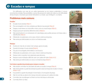 40
Em edificações com mais de um andar (pavimento) ou em terreno acidentado, é comum
encontrarmos escadas. Para possibilitar o acesso de pessoas em cadeira de rodas ou com dificuldade
de locomoção, é necessário que existam elevadores ou rampas que interliguem os andares.
Escadas
	 Escadas muito estreitas (Foto 1).
	 Piso escorregadio e em más condições por falta de manutenção (Foto 2).
	 Degraus muito baixos ou muito altos, muito curtos ou muito longos (Foto 2).
	 Degraus possuem tamanhos diferentes entre si (Foto 3).
	 Não existe borda em cor contrastante, em cada degrau, para auxiliar pessoas com baixa visão a
identificá-los (Foto 2).
	 Obstáculos nos patamares, como vasos, móveis e abertura de portas.
	 Não existe piso tátil de alerta no início e no final da escada.
Rampas
	 Escola com mais de um andar e sem rampas, apenas escadas.
	 Quando há rampa, é muito estreita (Foto 4).
	 Seu piso é escorregadio, desnivelado e com buracos.
	 Obstáculos nos patamares, como vasos, móveis e abertura de portas.
	 Rampa muito comprida e sem patamares para descanso.
	 Rampa é muito inclinada e difícil de subir com cadeira de rodas (Fotos 1e 5).
	 Não existe piso tátil de alerta no início e no final da rampa (Foto 1).
Corrimãos e grades de proteção para rampas e escadas
	 Não existem corrimãos nos dois lados de todas as escadas e rampas (Foto 4).
	 Não existe parede ou grade de proteção (guarda-corpo) ao longo das escadas e rampas
(Fotos 1 e 5).
	 Essa parede ou grade de proteção é muito baixa e cria situações de perigo.
	 Não há corrimão ao alcance de crianças menores e pessoas em cadeira de rodas.
	 Corrimãos não se prolongam no final e no início da rampa ou da escada.
	 Corrimãos ferem as mãos.
Problemas mais comuns
Escadas e rampas
2
4
5
1
3
5
Manual Acessibilidade v10.indd 40 17/08/2009 22:54:14
 