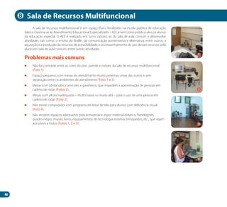 46
A sala de recursos multifuncional é um espaço físico localizado na escola pública de educação
básica. Destina-se ao Atendimento Educacional Especializado – AEE, e tem como público-alvo os alunos
da educação especial. O AEE é realizado em turno oposto ao da sala de aula comum e desenvolve
atividades, tais como: o ensino do Braille, da comunicação aumentativa e alternativa, entre outros; a
aquisição e a produção de recursos de acessibilidade; o acompanhamento do uso desses recursos pelo
aluno em sala de aula comum, entre outras atividades.
	 Não há contraste entre as cores do piso, parede e móveis da sala de recursos multifuncional
(Foto 1).
	 Espaço pequeno, com mesas de atendimento muito próximas umas das outras e sem
separação entre os ambientes de atendimento (Foto 1 e 3).
	 Mesas com obstáculos, como pés e gaveteiros, que impedem a aproximação de pessoas em
cadeira de rodas (Fotos 2).
	 Mesas com altura inadequada – muito baixa ou muito alta – para o uso de uma pessoa em
cadeira de rodas (Foto 2).
	 Não existe computador com programa de leitor de tela para alunos com deficiência visual
(Foto 4).
	 Não existem espaços adequados para armazenar e expor material didático, flanelógrafo,
quadro-negro, murais, livros, equipamentos de tecnologia assistiva, brinquedos, etc., que sejam
acessíveis a todos (Fotos 1, 2 e 3).
Problemas mais comuns
Sala de Recursos Multifuncional
2
4
8
1
3
Manual Acessibilidade v10.indd 46 17/08/2009 22:54:29
 