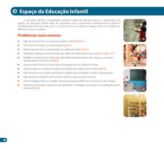 48
A educação infantil é considerada a primeira etapa da educação básica. A organização do
espaço da educação infantil deve ser percebida como componente fundamental no processo
de desenvolvimento da criança de 0 a 5 anos. Assim, ao se pensar o espaço, deve-se considerar as
diferenças entre as crianças.
	 Falta de contraste de cor entre piso, parede e móveis (Foto 1).
	 Piso muito frio, áspero ou escorregadio (Foto 2).
	 Mesas não permitem a aproximação de cadeira de rodas (Foto 3).
	 Mobiliário inadequado às dimensões das diferentes faixas etárias das crianças (Fotos 1 e 3).
	 Mobiliário inadequado às dimensões das diferentes faixas etárias das crianças, como pias e
quadro-negro muito altos (Foto 2).
	 Espaço estreito entre os móveis para a passagem de uma cadeira de rodas.
	 Sala apertada, sem espaço livre para brincadeiras que exigem movimento (Foto 3).
	 Não há recanto com tapete, almofadas e espelho para atividades no chão e para repouso.
	 Sala distante do fraldário e de banheiro exclusivo para crianças menores.
	 Sala sem ligação direta a um pátio, varanda ou parque infantil de uso exclusivo das crianças.
	 Aberturas muito altas e pequenas que dificultam a ventilação, iluminação e a visualização para o
exterior (Foto 4).
Problemas mais comuns
Espaço da Educação Infantil
2
4
9
1
3
Manual Acessibilidade v10.indd 48 17/08/2009 22:54:32
 