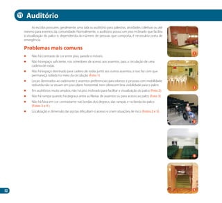 52
As escolas possuem, geralmente, uma sala ou auditório para palestras, atividades coletivas ou até
mesmo para eventos da comunidade. Normalmente, o auditório possui um piso inclinado que facilita
a visualização do palco e, dependendo do número de pessoas que comporta, é necessário porta de
emergência.
	 Não há contraste de cor entre piso, parede e móveis.
	 Não há espaço suficiente, nos corredores de acesso aos assentos, para a circulação de uma
cadeira de rodas.
	 Não há espaço destinado para cadeira de rodas junto aos outros assentos, e isso faz com que
permaneça isolada no meio da circulação (Foto 1).
	 Locais destinados ao cadeirante e assentos preferenciais para obesos e pessoas com mobilidade
reduzida não se situam em piso plano horizontal, nem oferecem boa visibilidade para o palco.
	 Em auditórios muito amplos, não há piso inclinado para facilitar a visualização do palco (Foto 2).
	 Não há rampa quando há degraus entre as fileiras de assentos ou para acesso ao palco (Foto 3).
	 Não há faixa em cor contrastante nas bordas dos degraus, das rampas e na borda do palco
(Fotos 3 e 4 ).
	 Localização e dimensão das portas dificultam o acesso e criam situações de risco (Fotos 2 e 5).
Problemas mais comuns
Auditório
2
4
1
3
5
11
Manual Acessibilidade v10.indd 52 17/08/2009 22:54:42
 